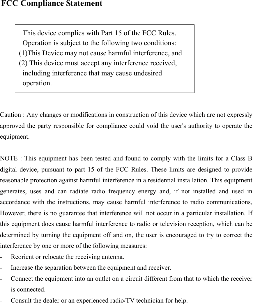   FCC Compliance Statement   This device complies with Part 15 of the FCC Rules.     Operation is subject to the following two conditions:   (1)This Device may not cause harmful interference, and   (2) This device must accept any interference received,   including interference that may cause undesired          operation.   Caution : Any changes or modifications in construction of this device which are not expressly approved the party responsible for compliance could void the user&apos;s authority to operate the equipment.   NOTE : This equipment has been tested and found to comply with the limits for a Class B digital device, pursuant to part 15 of the FCC Rules. These limits are designed to provide reasonable protection against harmful interference in a residential installation. This equipment generates, uses and can radiate radio frequency energy and, if not installed and used in accordance with the instructions, may cause harmful interference to radio communications, However, there is no guarantee that interference will not occur in a particular installation. If this equipment does cause harmful interference to radio or television reception, which can be determined by turning the equipment off and on, the user is encouraged to try to correct the interference by one or more of the following measures: -  Reorient or relocate the receiving antenna. -  Increase the separation between the equipment and receiver. -  Connect the equipment into an outlet on a circuit different from that to which the receiver is connected. -  Consult the dealer or an experienced radio/TV technician for help.   