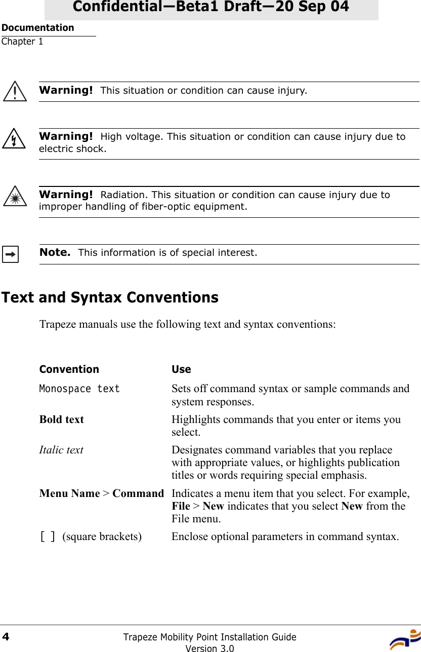 DocumentationChapter 1Trapeze Mobility Point Installation GuideVersion 3.04Confidential—Beta1 Draft—Confidential—Beta1 Draft—20 Sep 04Text and Syntax ConventionsTrapeze manuals use the following text and syntax conventions:  Warning!  This situation or condition can cause injury. Warning!  High voltage. This situation or condition can cause injury due to electric shock.Warning!  Radiation. This situation or condition can cause injury due to improper handling of fiber-optic equipment.Note.  This information is of special interest.Convention UseMonospace text Sets off command syntax or sample commands and system responses.Bold text Highlights commands that you enter or items you select.Italic text Designates command variables that you replace with appropriate values, or highlights publication titles or words requiring special emphasis.Menu Name &gt; Command Indicates a menu item that you select. For example, File &gt; New indicates that you select New from the File menu.[ ] (square brackets) Enclose optional parameters in command syntax.