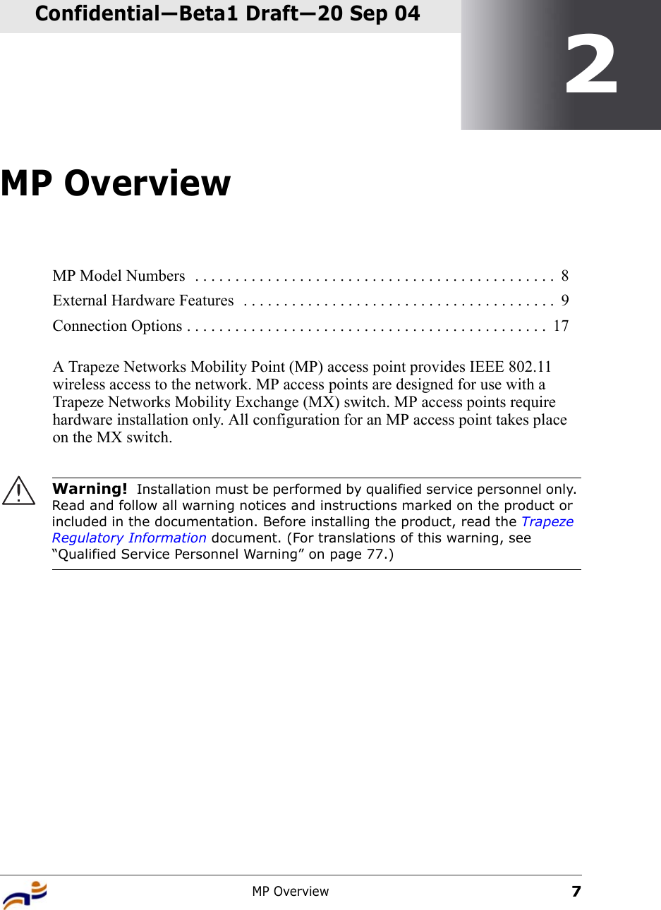 MP Overview7Confidential—Beta1 Draft—Confidential—Beta1 Draft—20 Sep 042MP OverviewA Trapeze Networks Mobility Point (MP) access point provides IEEE 802.11 wireless access to the network. MP access points are designed for use with a Trapeze Networks Mobility Exchange (MX) switch. MP access points require hardware installation only. All configuration for an MP access point takes place on the MX switch. MP Model Numbers  . . . . . . . . . . . . . . . . . . . . . . . . . . . . . . . . . . . . . . . . . . . . .  8External Hardware Features  . . . . . . . . . . . . . . . . . . . . . . . . . . . . . . . . . . . . . . .  9Connection Options . . . . . . . . . . . . . . . . . . . . . . . . . . . . . . . . . . . . . . . . . . . . .  17Warning!  Installation must be performed by qualified service personnel only. Read and follow all warning notices and instructions marked on the product or included in the documentation. Before installing the product, read the Trapeze Regulatory Information document. (For translations of this warning, see “Qualified Service Personnel Warning” on page 77.)