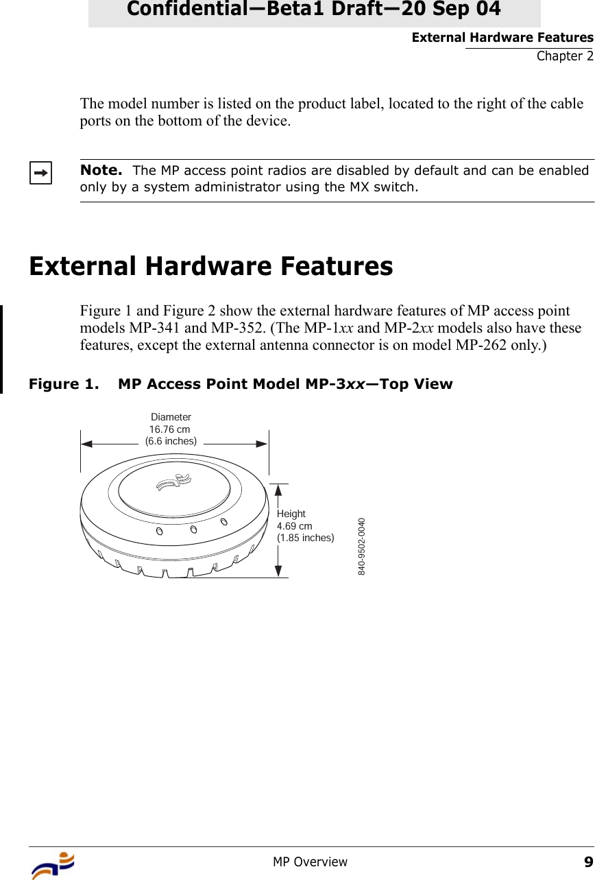 External Hardware FeaturesChapter 2MP Overview9Confidential—Beta1 Draft—Confidential—Beta1 Draft—20 Sep 04The model number is listed on the product label, located to the right of the cable ports on the bottom of the device.External Hardware FeaturesFigure 1 and Figure 2 show the external hardware features of MP access point models MP-341 and MP-352. (The MP-1xx and MP-2xx models also have these features, except the external antenna connector is on model MP-262 only.)Figure 1. MP Access Point Model MP-3xx—Top ViewNote.  The MP access point radios are disabled by default and can be enabled only by a system administrator using the MX switch.840-9502-0040Diameter16.76 cm (6.6 inches)Height4.69 cm (1.85 inches)