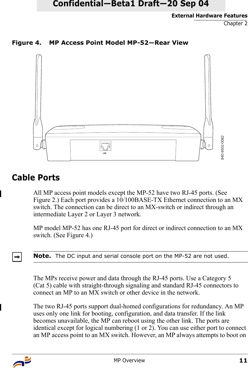 External Hardware FeaturesChapter 2MP Overview11Confidential—Beta1 Draft—Confidential—Beta1 Draft—20 Sep 04Figure 4. MP Access Point Model MP-52—Rear ViewCable PortsAll MP access point models except the MP-52 have two RJ-45 ports. (See Figure 2.) Each port provides a 10/100BASE-TX Ethernet connection to an MX switch. The connection can be direct to an MX-switch or indirect through an intermediate Layer 2 or Layer 3 network. MP model MP-52 has one RJ-45 port for direct or indirect connection to an MX switch. (See Figure 4.) The MPs receive power and data through the RJ-45 ports. Use a Category 5 (Cat 5) cable with straight-through signaling and standard RJ-45 connectors to connect an MP to an MX switch or other device in the network. The two RJ-45 ports support dual-homed configurations for redundancy. An MP uses only one link for booting, configuration, and data transfer. If the link becomes unavailable, the MP can reboot using the other link. The ports are identical except for logical numbering (1 or 2). You can use either port to connect an MP access point to an MX switch. However, an MP always attempts to boot on Note.  The DC input and serial console port on the MP-52 are not used. 840-9502-0082LAN