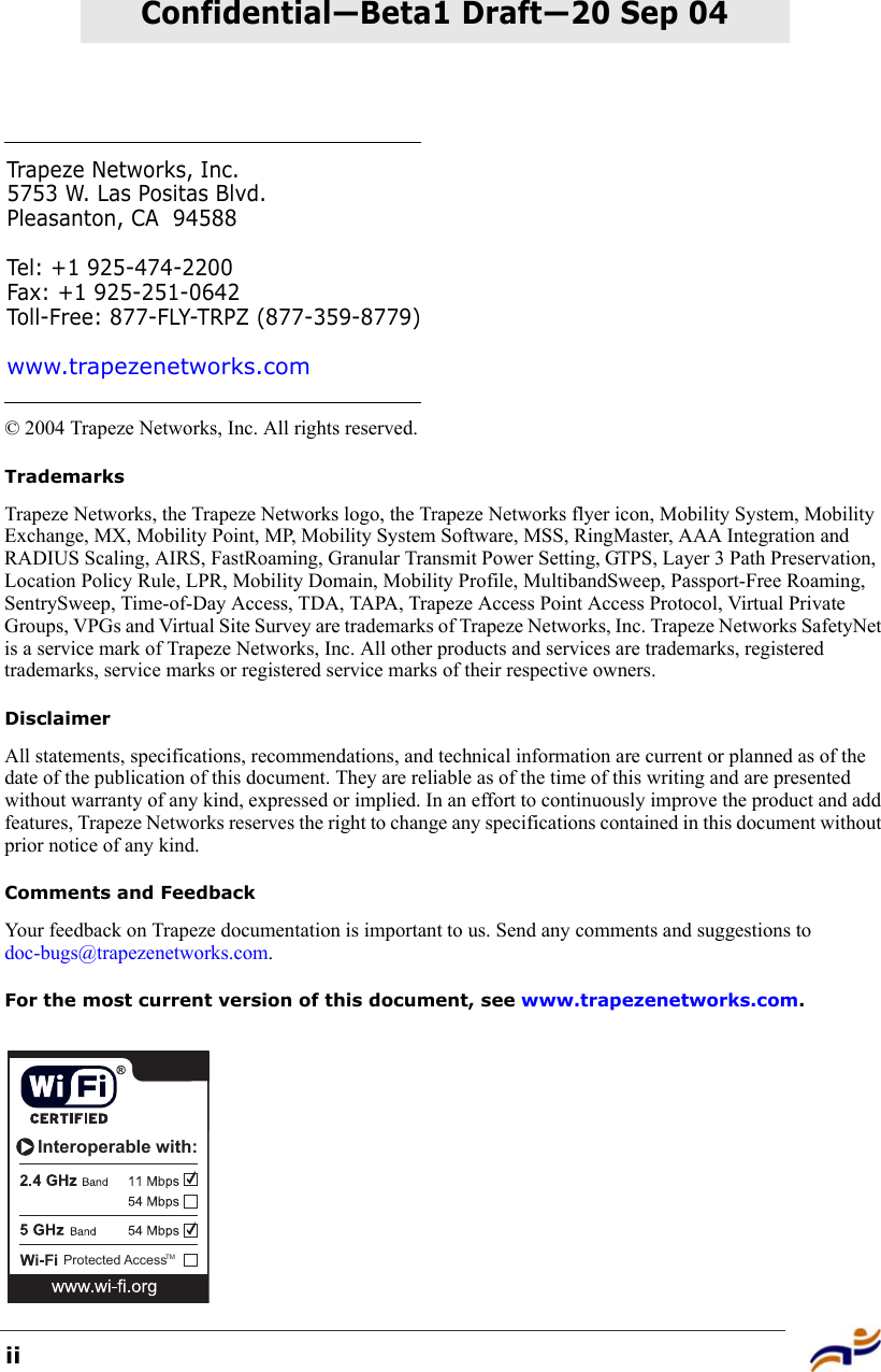 iiConfidential—Beta1 Draft—20 Sep 04© 2004 Trapeze Networks, Inc. All rights reserved. TrademarksTrapeze Networks, the Trapeze Networks logo, the Trapeze Networks flyer icon, Mobility System, Mobility Exchange, MX, Mobility Point, MP, Mobility System Software, MSS, RingMaster, AAA Integration and RADIUS Scaling, AIRS, FastRoaming, Granular Transmit Power Setting, GTPS, Layer 3 Path Preservation, Location Policy Rule, LPR, Mobility Domain, Mobility Profile, MultibandSweep, Passport-Free Roaming, SentrySweep, Time-of-Day Access, TDA, TAPA, Trapeze Access Point Access Protocol, Virtual Private Groups, VPGs and Virtual Site Survey are trademarks of Trapeze Networks, Inc. Trapeze Networks SafetyNet is a service mark of Trapeze Networks, Inc. All other products and services are trademarks, registered trademarks, service marks or registered service marks of their respective owners.DisclaimerAll statements, specifications, recommendations, and technical information are current or planned as of the date of the publication of this document. They are reliable as of the time of this writing and are presented without warranty of any kind, expressed or implied. In an effort to continuously improve the product and add features, Trapeze Networks reserves the right to change any specifications contained in this document without prior notice of any kind.Comments and FeedbackYour feedback on Trapeze documentation is important to us. Send any comments and suggestions to doc-bugs@trapezenetworks.com.For the most current version of this document, see www.trapezenetworks.com.Trapeze Networks, Inc.5753 W. Las Positas Blvd.Pleasanton, CA 94588Tel: +1 925-474-2200Fax: +1 925-251-0642Toll-Free: 877-FLY-TRPZ (877-359-8779)www.trapezenetworks.comProtected AccessInteroperable with:TM