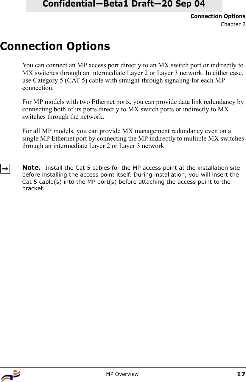 Connection OptionsChapter 2MP Overview17Confidential—Beta1 Draft—Confidential—Beta1 Draft—20 Sep 04Connection OptionsYou can connect an MP access port directly to an MX switch port or indirectly to MX switches through an intermediate Layer 2 or Layer 3 network. In either case, use Category 5 (CAT 5) cable with straight-through signaling for each MP connection.For MP models with two Ethernet ports, you can provide data link redundancy by connecting both of its ports directly to MX switch ports or indirectly to MX switches through the network.For all MP models, you can provide MX management redundancy even on a single MP Ethernet port by connecting the MP indirectly to multiple MX switches through an intermediate Layer 2 or Layer 3 network. Note.  Install the Cat 5 cables for the MP access point at the installation site before installing the access point itself. During installation, you will insert the Cat 5 cable(s) into the MP port(s) before attaching the access point to the bracket. 