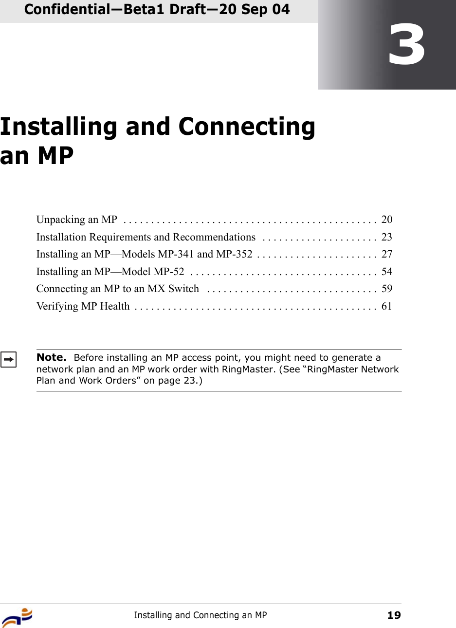 Installing and Connecting an MP19Confidential—Beta1 Draft—Confidential—Beta1 Draft—20 Sep 043Installing and Connecting an MPUnpacking an MP  . . . . . . . . . . . . . . . . . . . . . . . . . . . . . . . . . . . . . . . . . . . . . .  20Installation Requirements and Recommendations  . . . . . . . . . . . . . . . . . . . . .  23Installing an MP—Models MP-341 and MP-352  . . . . . . . . . . . . . . . . . . . . . .  27Installing an MP—Model MP-52  . . . . . . . . . . . . . . . . . . . . . . . . . . . . . . . . . .  54Connecting an MP to an MX Switch   . . . . . . . . . . . . . . . . . . . . . . . . . . . . . . .  59Verifying MP Health  . . . . . . . . . . . . . . . . . . . . . . . . . . . . . . . . . . . . . . . . . . . .  61Note.  Before installing an MP access point, you might need to generate a network plan and an MP work order with RingMaster. (See “RingMaster Network Plan and Work Orders” on page 23.)