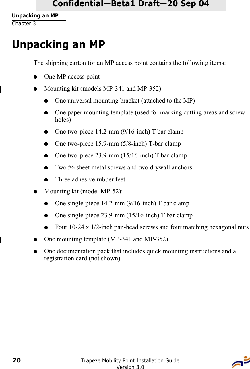 Unpacking an MPChapter 3Trapeze Mobility Point Installation GuideVersion 3.020Confidential—Beta1 Draft—Confidential—Beta1 Draft—20 Sep 04Unpacking an MPThe shipping carton for an MP access point contains the following items: ●One MP access point●Mounting kit (models MP-341 and MP-352):●One universal mounting bracket (attached to the MP) ●One paper mounting template (used for marking cutting areas and screw holes) ●One two-piece 14.2-mm (9/16-inch) T-bar clamp ●One two-piece 15.9-mm (5/8-inch) T-bar clamp●One two-piece 23.9-mm (15/16-inch) T-bar clamp●Two #6 sheet metal screws and two drywall anchors●Three adhesive rubber feet●Mounting kit (model MP-52):●One single-piece 14.2-mm (9/16-inch) T-bar clamp ●One single-piece 23.9-mm (15/16-inch) T-bar clamp●Four 10-24 x 1/2-inch pan-head screws and four matching hexagonal nuts●One mounting template (MP-341 and MP-352). ●One documentation pack that includes quick mounting instructions and a registration card (not shown). 