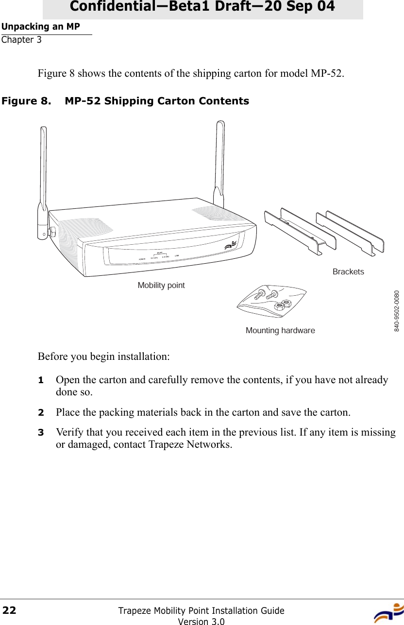 Unpacking an MPChapter 3Trapeze Mobility Point Installation GuideVersion 3.022Confidential—Beta1 Draft—Confidential—Beta1 Draft—20 Sep 04Figure 8 shows the contents of the shipping carton for model MP-52.Figure 8. MP-52 Shipping Carton ContentsBefore you begin installation:1Open the carton and carefully remove the contents, if you have not already done so.2Place the packing materials back in the carton and save the carton.3Verify that you received each item in the previous list. If any item is missing or damaged, contact Trapeze Networks. Mobility pointBracketsMounting hardware840-9502-0080