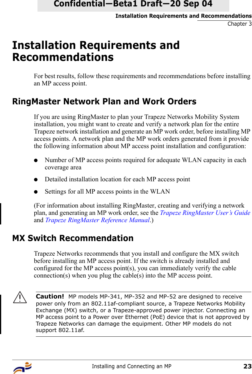 Installation Requirements and RecommendationsChapter 3Installing and Connecting an MP23Confidential—Beta1 Draft—Confidential—Beta1 Draft—20 Sep 04Installation Requirements and RecommendationsFor best results, follow these requirements and recommendations before installing an MP access point.RingMaster Network Plan and Work OrdersIf you are using RingMaster to plan your Trapeze Networks Mobility System installation, you might want to create and verify a network plan for the entire Trapeze network installation and generate an MP work order, before installing MP access points. A network plan and the MP work orders generated from it provide the following information about MP access point installation and configuration:●Number of MP access points required for adequate WLAN capacity in each coverage area●Detailed installation location for each MP access point●Settings for all MP access points in the WLAN(For information about installing RingMaster, creating and verifying a network plan, and generating an MP work order, see the Trapeze RingMaster User’s Guide and Trapeze RingMaster Reference Manual.)MX Switch RecommendationTrapeze Networks recommends that you install and configure the MX switch before installing an MP access point. If the switch is already installed and configured for the MP access point(s), you can immediately verify the cable connection(s) when you plug the cable(s) into the MP access point.Caution!  MP models MP-341, MP-352 and MP-52 are designed to receive power only from an 802.11af-compliant source, a Trapeze Networks Mobility Exchange (MX) switch, or a Trapeze-approved power injector. Connecting an MP access point to a Power over Ethernet (PoE) device that is not approved by Trapeze Networks can damage the equipment. Other MP models do not support 802.11af.