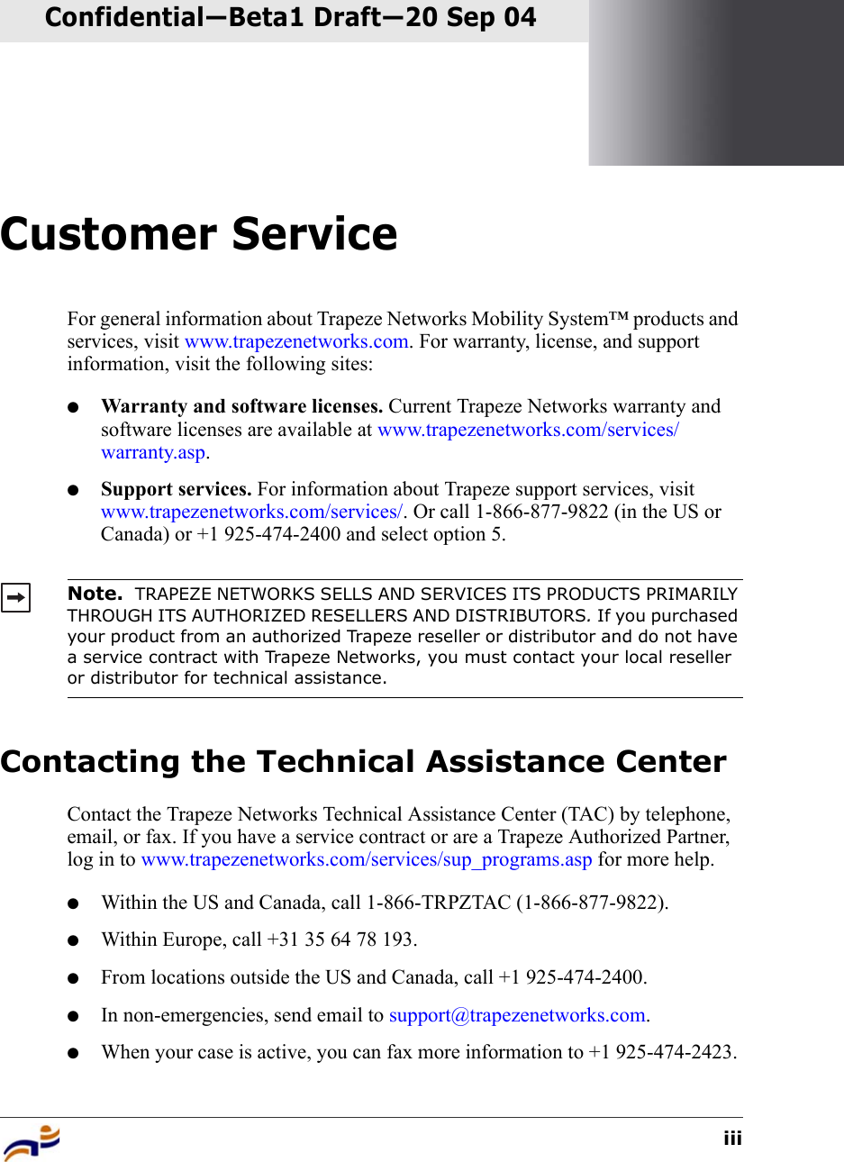 iiiConfidential—Beta1 Draft—Confidential—Beta1 Draft—20 Sep 04Customer ServiceFor general information about Trapeze Networks Mobility System™ products and services, visit www.trapezenetworks.com. For warranty, license, and support information, visit the following sites:●Warranty and software licenses. Current Trapeze Networks warranty and software licenses are available at www.trapezenetworks.com/services/warranty.asp.●Support services. For information about Trapeze support services, visit www.trapezenetworks.com/services/. Or call 1-866-877-9822 (in the US or Canada) or +1 925-474-2400 and select option 5. Contacting the Technical Assistance CenterContact the Trapeze Networks Technical Assistance Center (TAC) by telephone, email, or fax. If you have a service contract or are a Trapeze Authorized Partner, log in to www.trapezenetworks.com/services/sup_programs.asp for more help.●Within the US and Canada, call 1-866-TRPZTAC (1-866-877-9822).●Within Europe, call +31 35 64 78 193.●From locations outside the US and Canada, call +1 925-474-2400.●In non-emergencies, send email to support@trapezenetworks.com.●When your case is active, you can fax more information to +1 925-474-2423. Note.  TRAPEZE NETWORKS SELLS AND SERVICES ITS PRODUCTS PRIMARILY THROUGH ITS AUTHORIZED RESELLERS AND DISTRIBUTORS. If you purchased your product from an authorized Trapeze reseller or distributor and do not have a service contract with Trapeze Networks, you must contact your local reseller or distributor for technical assistance.