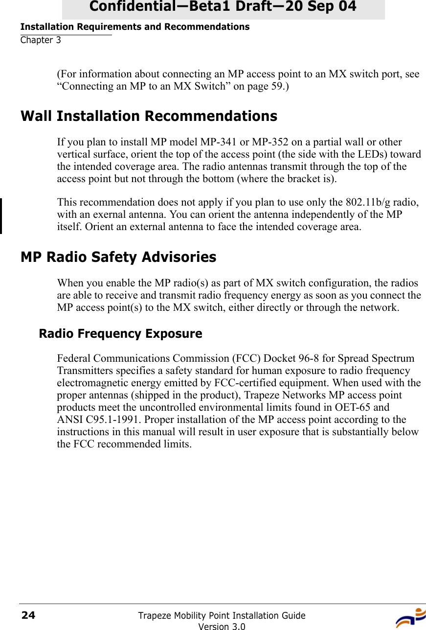 Installation Requirements and RecommendationsChapter 3Trapeze Mobility Point Installation GuideVersion 3.024Confidential—Beta1 Draft—Confidential—Beta1 Draft—20 Sep 04(For information about connecting an MP access point to an MX switch port, see “Connecting an MP to an MX Switch” on page 59.)Wall Installation RecommendationsIf you plan to install MP model MP-341 or MP-352 on a partial wall or other vertical surface, orient the top of the access point (the side with the LEDs) toward the intended coverage area. The radio antennas transmit through the top of the access point but not through the bottom (where the bracket is). This recommendation does not apply if you plan to use only the 802.11b/g radio, with an exernal antenna. You can orient the antenna independently of the MP itself. Orient an external antenna to face the intended coverage area. MP Radio Safety AdvisoriesWhen you enable the MP radio(s) as part of MX switch configuration, the radios are able to receive and transmit radio frequency energy as soon as you connect the MP access point(s) to the MX switch, either directly or through the network. Radio Frequency ExposureFederal Communications Commission (FCC) Docket 96-8 for Spread Spectrum Transmitters specifies a safety standard for human exposure to radio frequency electromagnetic energy emitted by FCC-certified equipment. When used with the proper antennas (shipped in the product), Trapeze Networks MP access point products meet the uncontrolled environmental limits found in OET-65 and ANSI C95.1-1991. Proper installation of the MP access point according to the instructions in this manual will result in user exposure that is substantially below the FCC recommended limits.