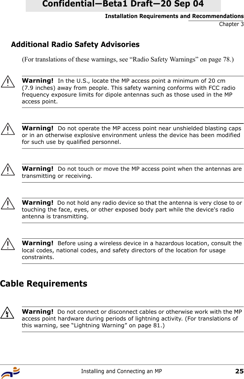 Installation Requirements and RecommendationsChapter 3Installing and Connecting an MP25Confidential—Beta1 Draft—Confidential—Beta1 Draft—20 Sep 04Additional Radio Safety Advisories(For translations of these warnings, see “Radio Safety Warnings” on page 78.)     Cable Requirements  Warning!  In the U.S., locate the MP access point a minimum of 20 cm (7.9 inches) away from people. This safety warning conforms with FCC radio frequency exposure limits for dipole antennas such as those used in the MP access point. Warning!  Do not operate the MP access point near unshielded blasting caps or in an otherwise explosive environment unless the device has been modified for such use by qualified personnel. Warning!  Do not touch or move the MP access point when the antennas are transmitting or receiving.Warning!  Do not hold any radio device so that the antenna is very close to or touching the face, eyes, or other exposed body part while the device&apos;s radio antenna is transmitting.Warning!  Before using a wireless device in a hazardous location, consult the local codes, national codes, and safety directors of the location for usage constraints.Warning!  Do not connect or disconnect cables or otherwise work with the MP access point hardware during periods of lightning activity. (For translations of this warning, see “Lightning Warning” on page 81.)