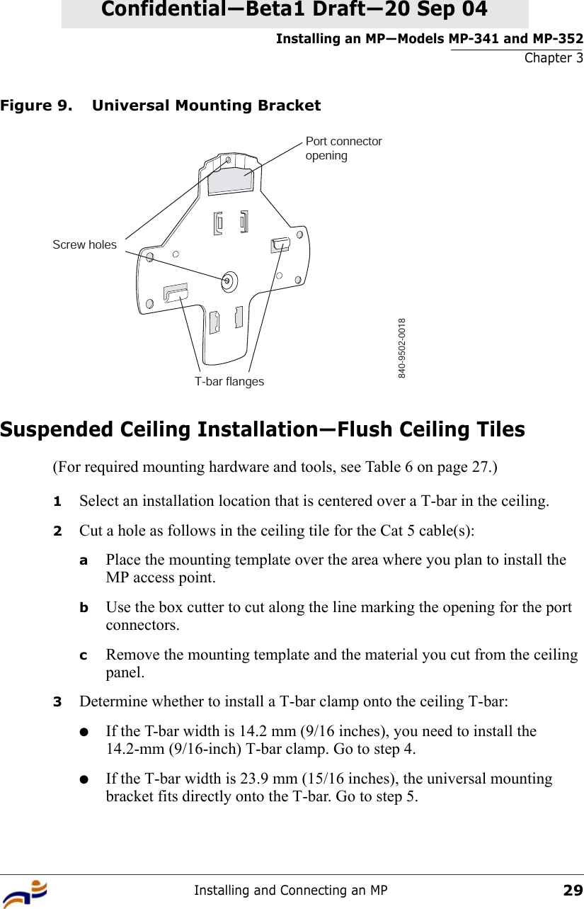 Installing an MP—Models MP-341 and MP-352Chapter 3Installing and Connecting an MP29Confidential—Beta1 Draft—Confidential—Beta1 Draft—20 Sep 04Figure 9. Universal Mounting BracketSuspended Ceiling Installation—Flush Ceiling Tiles(For required mounting hardware and tools, see Table 6 on page 27.)1Select an installation location that is centered over a T-bar in the ceiling.2Cut a hole as follows in the ceiling tile for the Cat 5 cable(s):aPlace the mounting template over the area where you plan to install the MP access point.bUse the box cutter to cut along the line marking the opening for the port connectors.cRemove the mounting template and the material you cut from the ceiling panel.3Determine whether to install a T-bar clamp onto the ceiling T-bar:●If the T-bar width is 14.2 mm (9/16 inches), you need to install the 14.2-mm (9/16-inch) T-bar clamp. Go to step 4.●If the T-bar width is 23.9 mm (15/16 inches), the universal mounting bracket fits directly onto the T-bar. Go to step 5.   840-9502-0018Port connectoropeningT-bar flangesScrew holes