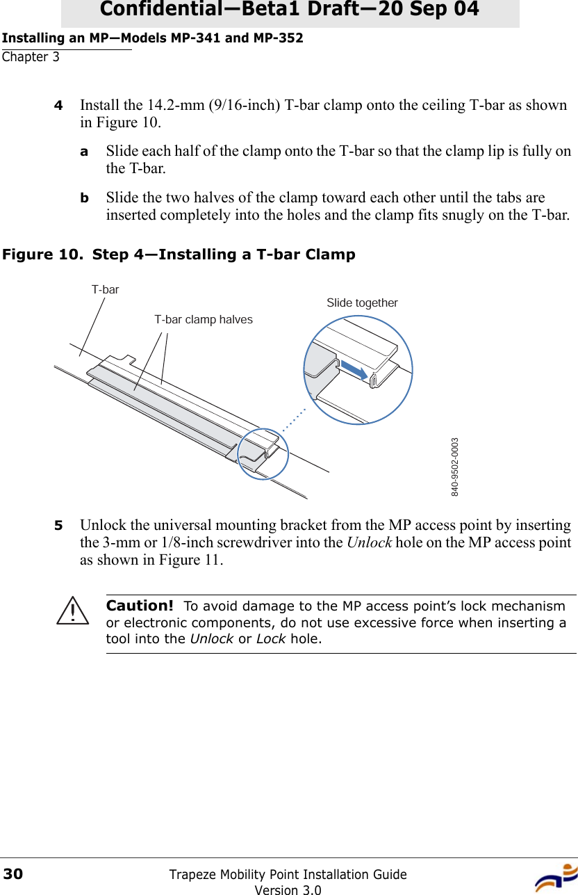 Installing an MP—Models MP-341 and MP-352Chapter 3Trapeze Mobility Point Installation GuideVersion 3.030Confidential—Beta1 Draft—Confidential—Beta1 Draft—20 Sep 044Install the 14.2-mm (9/16-inch) T-bar clamp onto the ceiling T-bar as shown in Figure 10. aSlide each half of the clamp onto the T-bar so that the clamp lip is fully on the T-bar. bSlide the two halves of the clamp toward each other until the tabs are inserted completely into the holes and the clamp fits snugly on the T-bar.Figure 10. Step 4—Installing a T-bar Clamp5Unlock the universal mounting bracket from the MP access point by inserting the 3-mm or 1/8-inch screwdriver into the Unlock hole on the MP access point as shown in Figure 11.Caution!  To avoid damage to the MP access point’s lock mechanism or electronic components, do not use excessive force when inserting a tool into the Unlock or Lock hole. T-barT-bar clamp halvesSlide together840-9502-0003