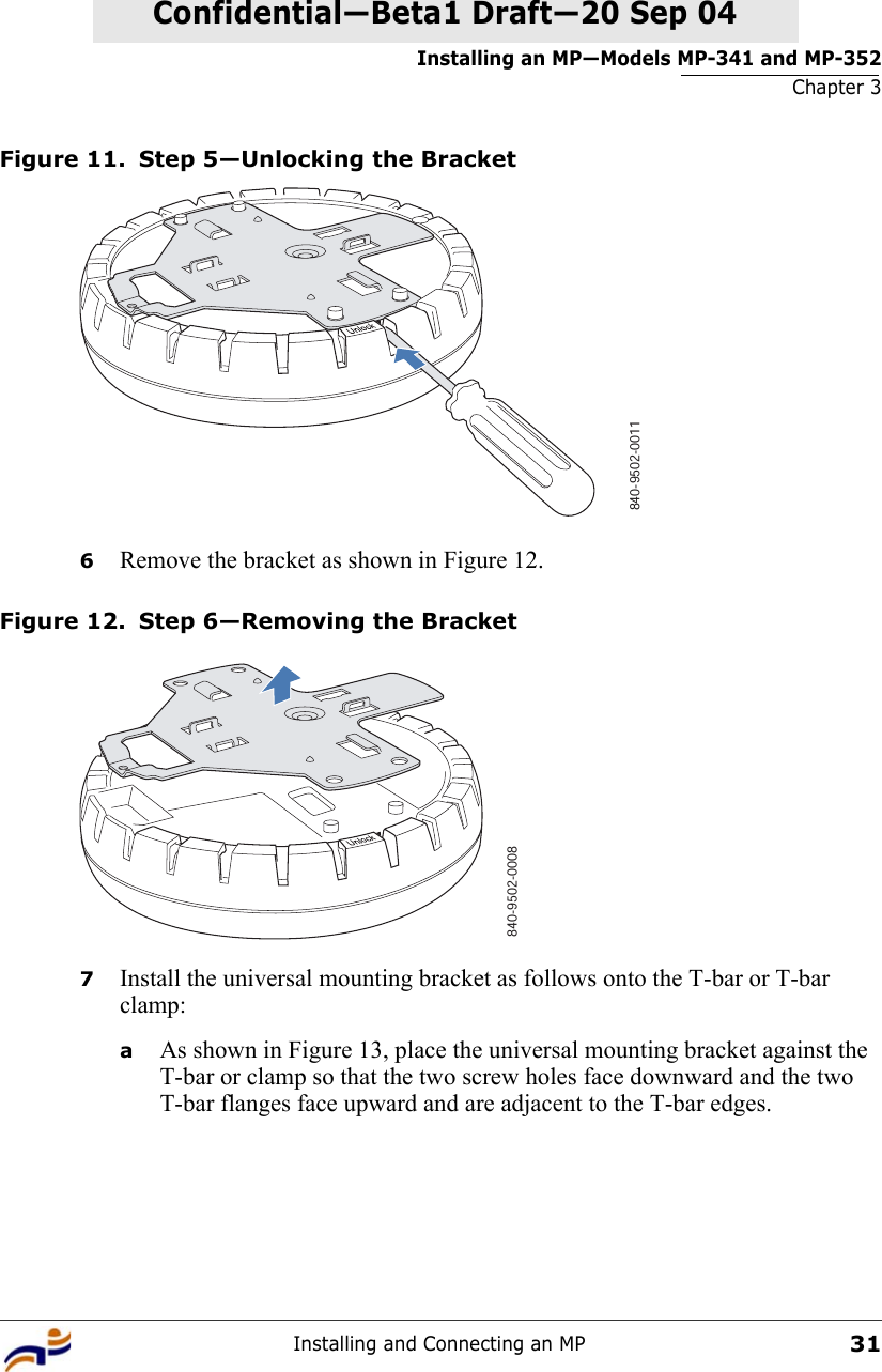 Installing an MP—Models MP-341 and MP-352Chapter 3Installing and Connecting an MP31Confidential—Beta1 Draft—Confidential—Beta1 Draft—20 Sep 04Figure 11. Step 5—Unlocking the Bracket6Remove the bracket as shown in Figure 12.Figure 12. Step 6—Removing the Bracket7Install the universal mounting bracket as follows onto the T-bar or T-bar clamp:  aAs shown in Figure 13, place the universal mounting bracket against the T-bar or clamp so that the two screw holes face downward and the two T-bar flanges face upward and are adjacent to the T-bar edges. 840-9502-0011840-9502-0008