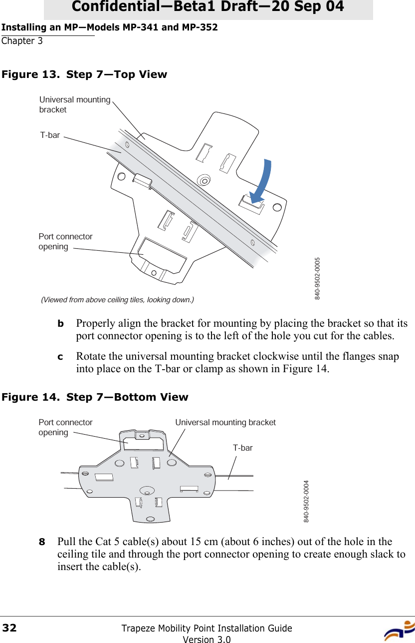 Installing an MP—Models MP-341 and MP-352Chapter 3Trapeze Mobility Point Installation GuideVersion 3.032Confidential—Beta1 Draft—Confidential—Beta1 Draft—20 Sep 04Figure 13. Step 7—Top ViewbProperly align the bracket for mounting by placing the bracket so that its port connector opening is to the left of the hole you cut for the cables.  cRotate the universal mounting bracket clockwise until the flanges snap into place on the T-bar or clamp as shown in Figure 14.Figure 14. Step 7—Bottom View8Pull the Cat 5 cable(s) about 15 cm (about 6 inches) out of the hole in the ceiling tile and through the port connector opening to create enough slack to insert the cable(s). T-bar(Viewed from above ceiling tiles, looking down.)840-9502-0005Universal mountingbracketPort connectoropeningT-barUniversal mounting bracket840-9502-0004Port connectoropening