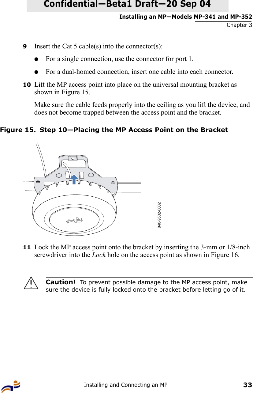 Installing an MP—Models MP-341 and MP-352Chapter 3Installing and Connecting an MP33Confidential—Beta1 Draft—Confidential—Beta1 Draft—20 Sep 049Insert the Cat 5 cable(s) into the connector(s):●For a single connection, use the connector for port 1.●For a dual-homed connection, insert one cable into each connector. 10 Lift the MP access point into place on the universal mounting bracket as shown in Figure 15. Make sure the cable feeds properly into the ceiling as you lift the device, and does not become trapped between the access point and the bracket.Figure 15. Step 10—Placing the MP Access Point on the Bracket11 Lock the MP access point onto the bracket by inserting the 3-mm or 1/8-inch screwdriver into the Lock hole on the access point as shown in Figure 16.Caution!  To prevent possible damage to the MP access point, make sure the device is fully locked onto the bracket before letting go of it.840-9502-0002