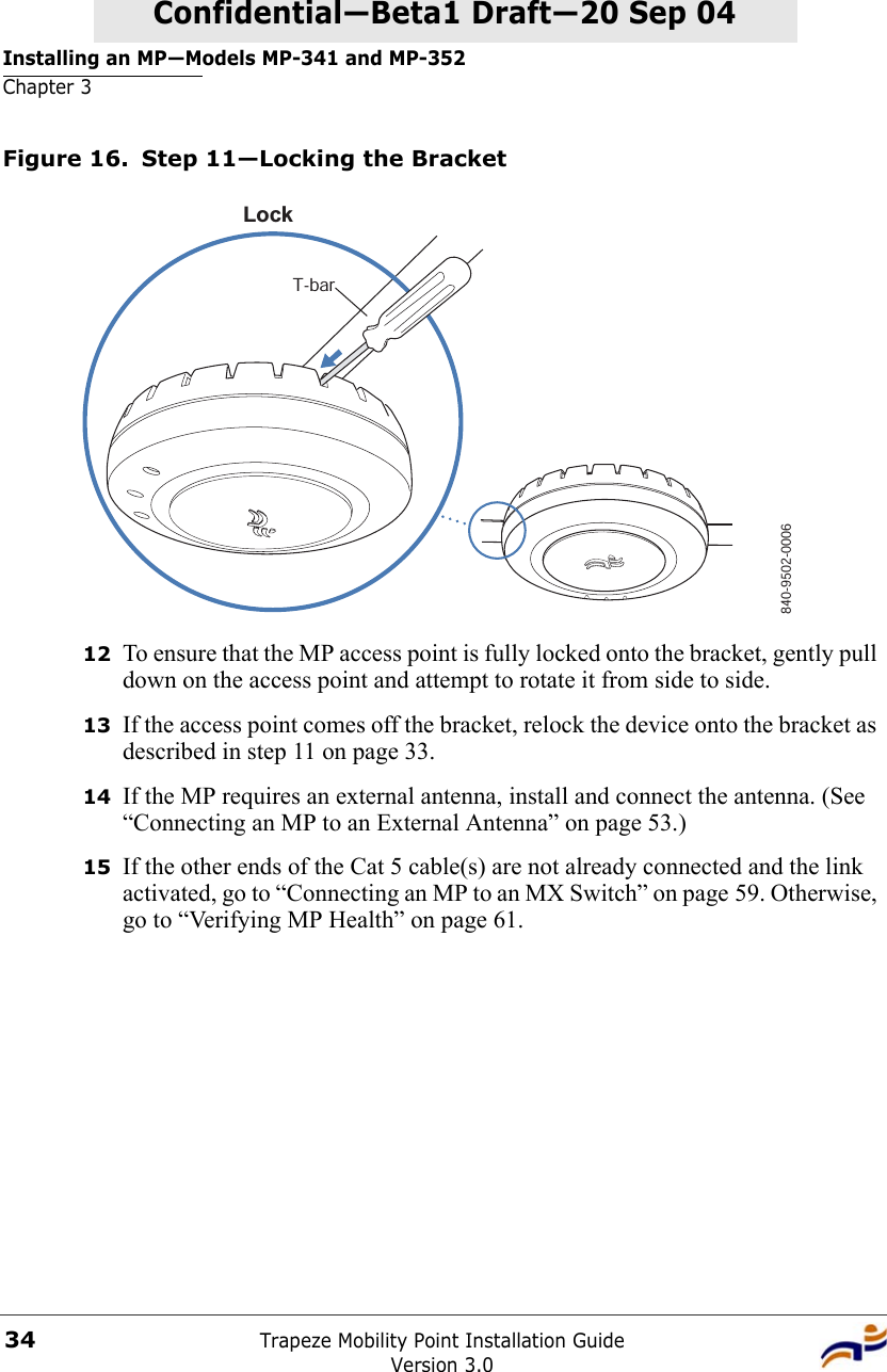 Installing an MP—Models MP-341 and MP-352Chapter 3Trapeze Mobility Point Installation GuideVersion 3.034Confidential—Beta1 Draft—Confidential—Beta1 Draft—20 Sep 04Figure 16. Step 11—Locking the Bracket12 To ensure that the MP access point is fully locked onto the bracket, gently pull down on the access point and attempt to rotate it from side to side.13 If the access point comes off the bracket, relock the device onto the bracket as described in step 11 on page 33.14 If the MP requires an external antenna, install and connect the antenna. (See “Connecting an MP to an External Antenna” on page 53.)15 If the other ends of the Cat 5 cable(s) are not already connected and the link activated, go to “Connecting an MP to an MX Switch” on page 59. Otherwise, go to “Verifying MP Health” on page 61.840-9502-0006LockT-bar