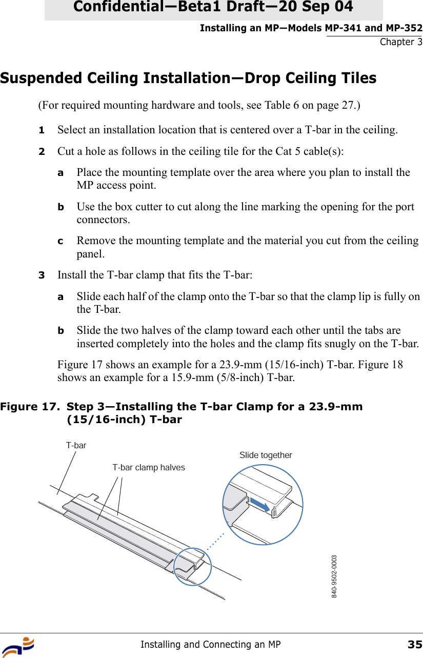 Installing an MP—Models MP-341 and MP-352Chapter 3Installing and Connecting an MP35Confidential—Beta1 Draft—Confidential—Beta1 Draft—20 Sep 04Suspended Ceiling Installation—Drop Ceiling Tiles(For required mounting hardware and tools, see Table 6 on page 27.)1Select an installation location that is centered over a T-bar in the ceiling.2Cut a hole as follows in the ceiling tile for the Cat 5 cable(s):aPlace the mounting template over the area where you plan to install the MP access point.bUse the box cutter to cut along the line marking the opening for the port connectors.cRemove the mounting template and the material you cut from the ceiling panel.3Install the T-bar clamp that fits the T-bar: aSlide each half of the clamp onto the T-bar so that the clamp lip is fully on the T-bar. bSlide the two halves of the clamp toward each other until the tabs are inserted completely into the holes and the clamp fits snugly on the T-bar.Figure 17 shows an example for a 23.9-mm (15/16-inch) T-bar. Figure 18 shows an example for a 15.9-mm (5/8-inch) T-bar.Figure 17. Step 3—Installing the T-bar Clamp for a 23.9-mm (15/16-inch) T-barT-barT-bar clamp halvesSlide together840-9502-0003