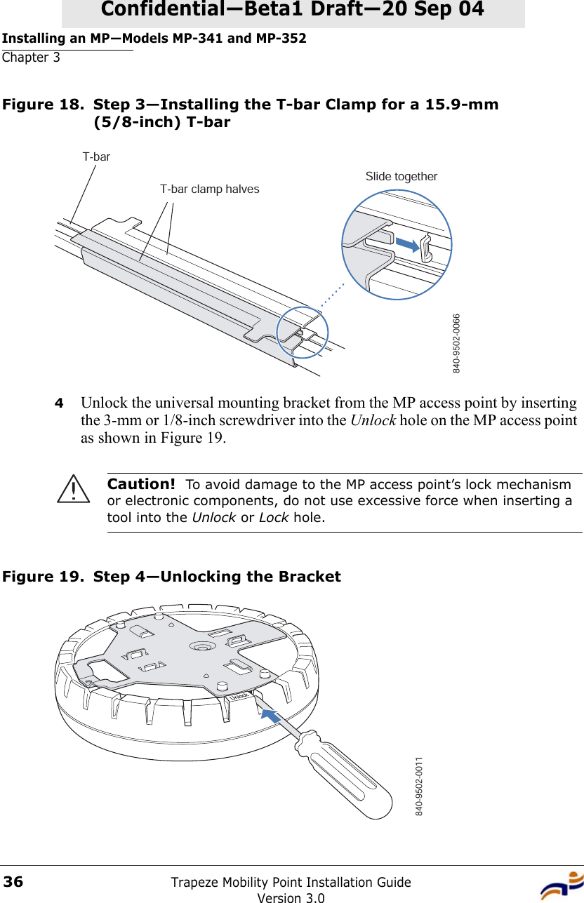 Installing an MP—Models MP-341 and MP-352Chapter 3Trapeze Mobility Point Installation GuideVersion 3.036Confidential—Beta1 Draft—Confidential—Beta1 Draft—20 Sep 04Figure 18. Step 3—Installing the T-bar Clamp for a 15.9-mm (5/8-inch) T-bar4Unlock the universal mounting bracket from the MP access point by inserting the 3-mm or 1/8-inch screwdriver into the Unlock hole on the MP access point as shown in Figure 19. Figure 19. Step 4—Unlocking the BracketCaution!  To avoid damage to the MP access point’s lock mechanism or electronic components, do not use excessive force when inserting a tool into the Unlock or Lock hole. T-barT-bar clamp halvesSlide together840-9502-0066840-9502-0011