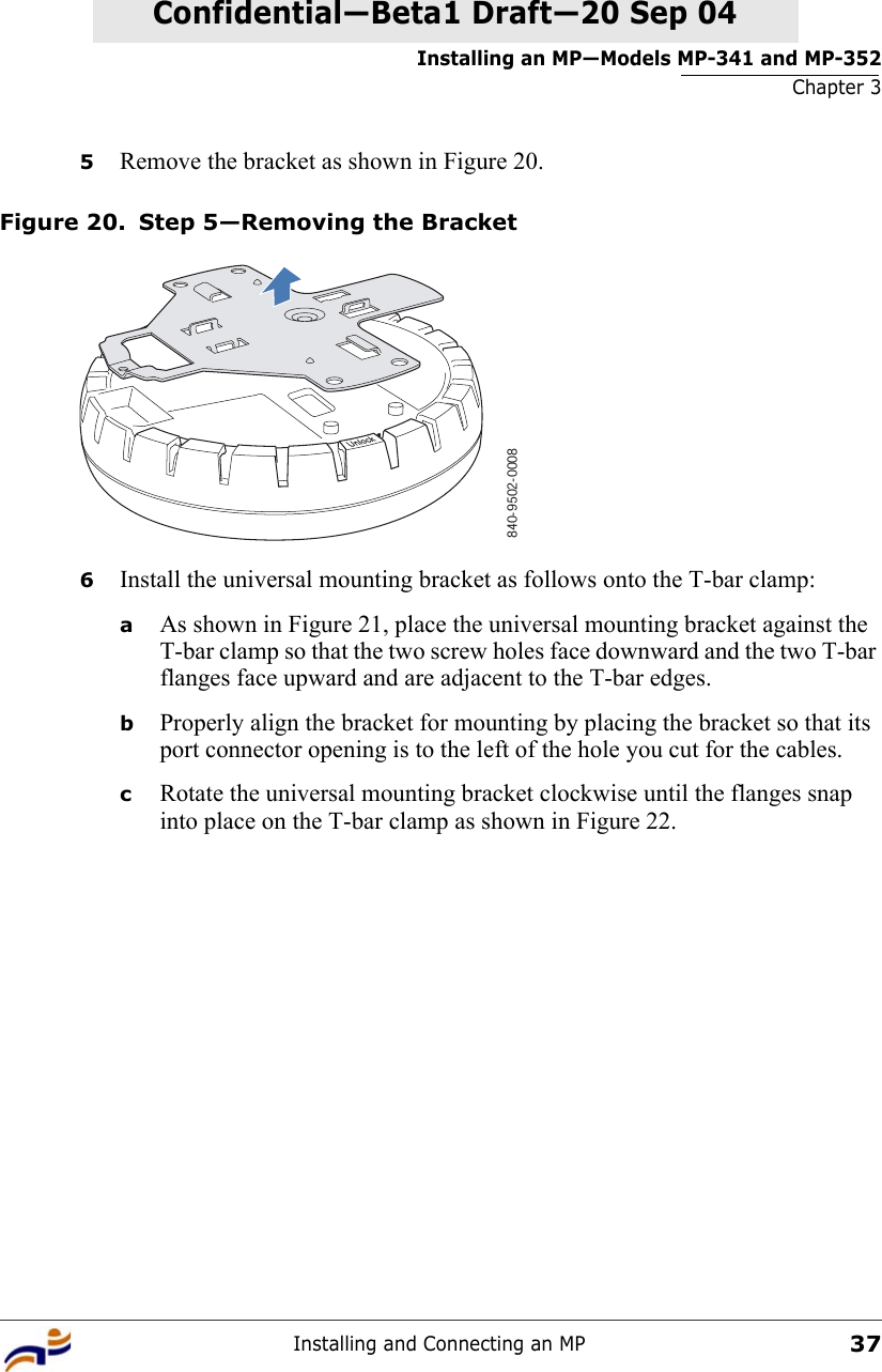 Installing an MP—Models MP-341 and MP-352Chapter 3Installing and Connecting an MP37Confidential—Beta1 Draft—Confidential—Beta1 Draft—20 Sep 045Remove the bracket as shown in Figure 20.Figure 20. Step 5—Removing the Bracket6Install the universal mounting bracket as follows onto the T-bar clamp:  aAs shown in Figure 21, place the universal mounting bracket against the T-bar clamp so that the two screw holes face downward and the two T-bar flanges face upward and are adjacent to the T-bar edges. bProperly align the bracket for mounting by placing the bracket so that its port connector opening is to the left of the hole you cut for the cables.  cRotate the universal mounting bracket clockwise until the flanges snap into place on the T-bar clamp as shown in Figure 22.840-9502-0008