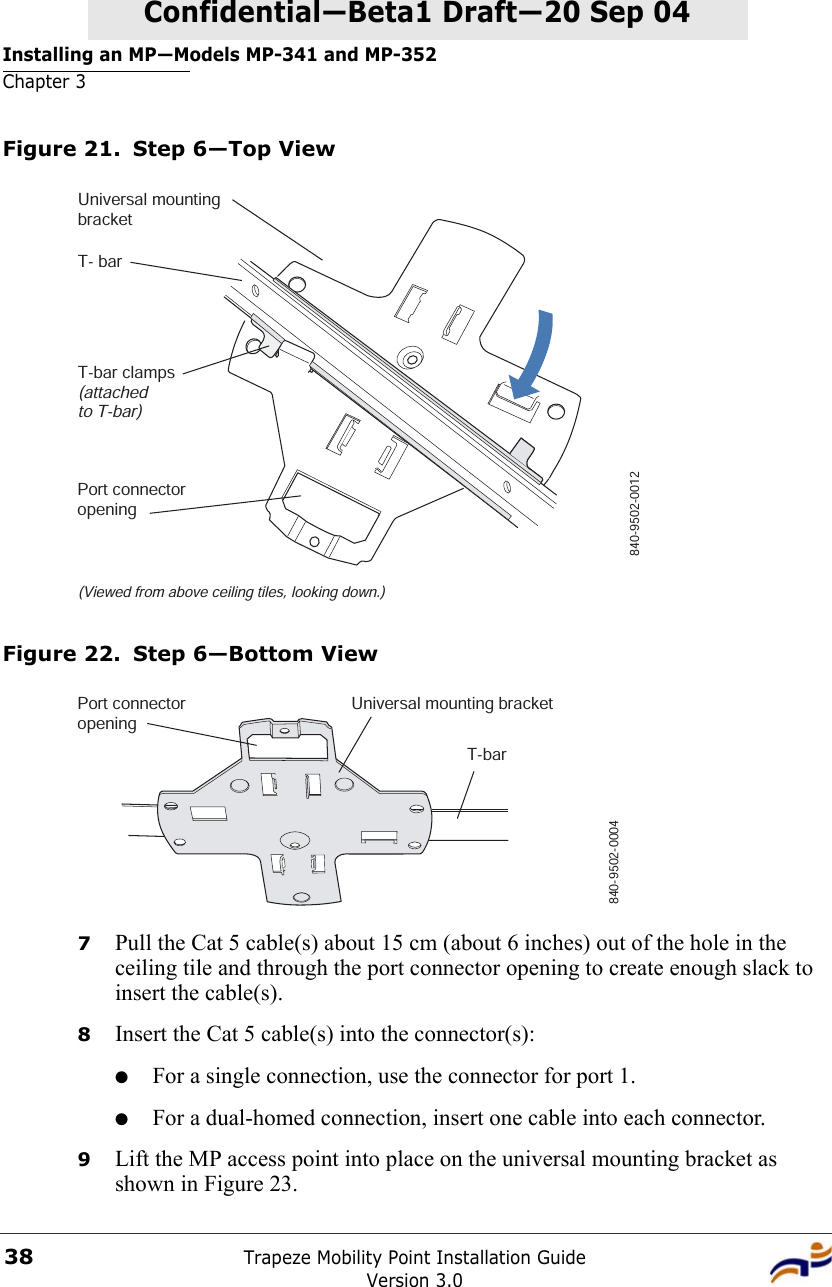 Installing an MP—Models MP-341 and MP-352Chapter 3Trapeze Mobility Point Installation GuideVersion 3.038Confidential—Beta1 Draft—Confidential—Beta1 Draft—20 Sep 04Figure 21. Step 6—Top ViewFigure 22. Step 6—Bottom View7Pull the Cat 5 cable(s) about 15 cm (about 6 inches) out of the hole in the ceiling tile and through the port connector opening to create enough slack to insert the cable(s). 8Insert the Cat 5 cable(s) into the connector(s):●For a single connection, use the connector for port 1.●For a dual-homed connection, insert one cable into each connector. 9Lift the MP access point into place on the universal mounting bracket as shown in Figure 23. T- barT-bar clamps(attachedto T-bar)Universal mountingbracket840-9502-0012(Viewed from above ceiling tiles, looking down.)Port connectoropeningT-barUniversal mounting bracket840-9502-0004Port connectoropening