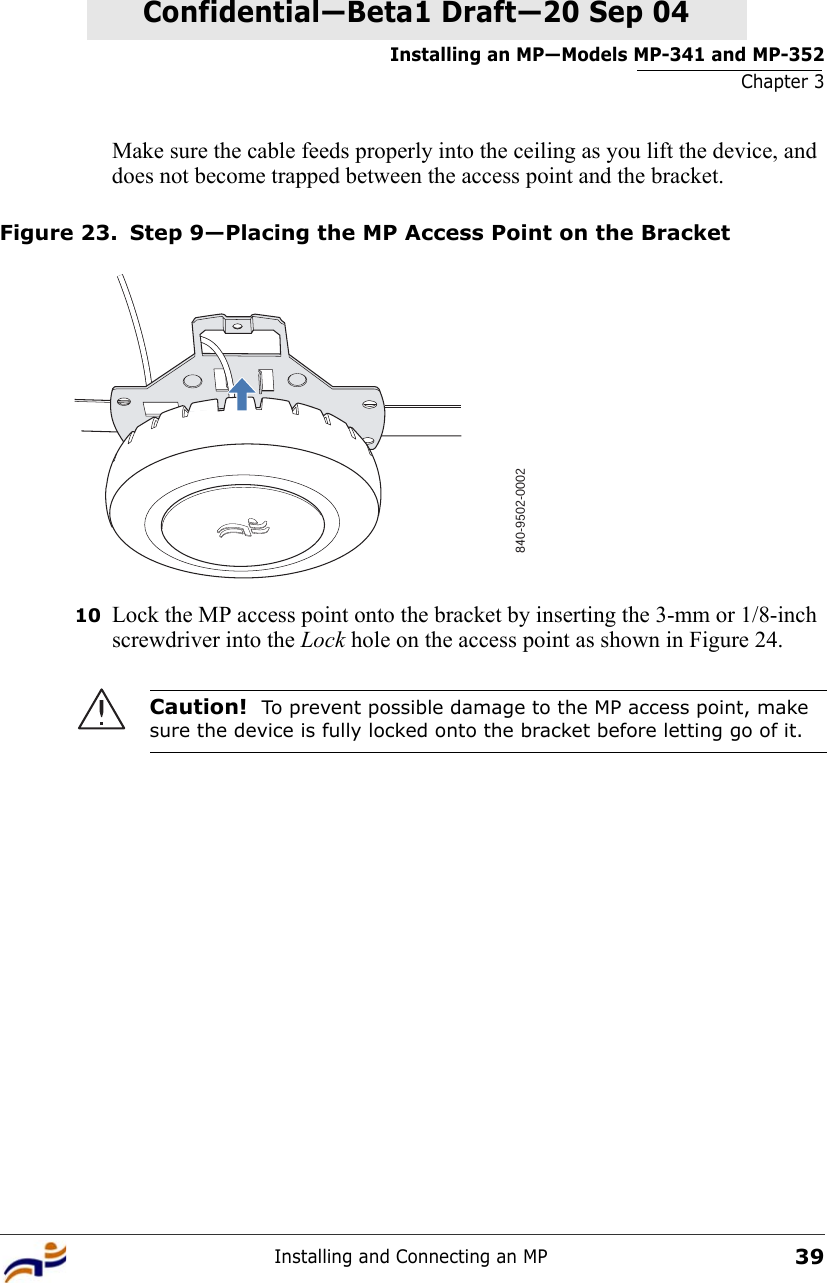 Installing an MP—Models MP-341 and MP-352Chapter 3Installing and Connecting an MP39Confidential—Beta1 Draft—Confidential—Beta1 Draft—20 Sep 04Make sure the cable feeds properly into the ceiling as you lift the device, and does not become trapped between the access point and the bracket.Figure 23. Step 9—Placing the MP Access Point on the Bracket10 Lock the MP access point onto the bracket by inserting the 3-mm or 1/8-inch screwdriver into the Lock hole on the access point as shown in Figure 24. Caution!  To prevent possible damage to the MP access point, make sure the device is fully locked onto the bracket before letting go of it.840-9502-0002