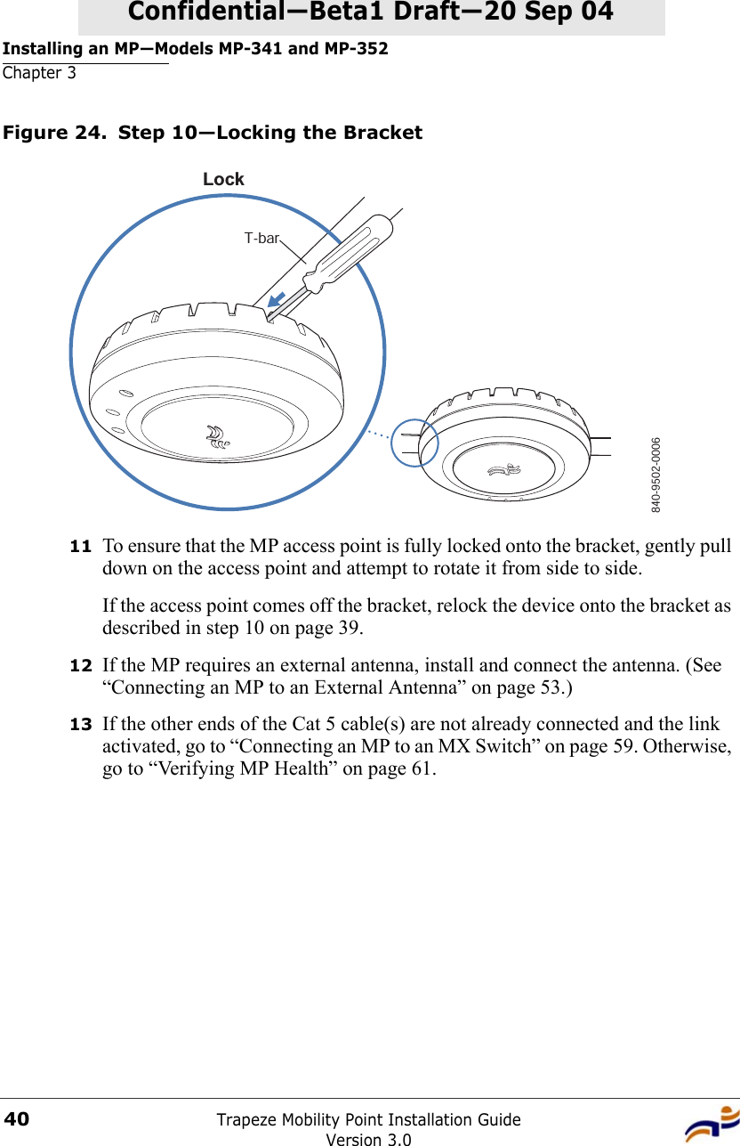 Installing an MP—Models MP-341 and MP-352Chapter 3Trapeze Mobility Point Installation GuideVersion 3.040Confidential—Beta1 Draft—Confidential—Beta1 Draft—20 Sep 04Figure 24. Step 10—Locking the Bracket11 To ensure that the MP access point is fully locked onto the bracket, gently pull down on the access point and attempt to rotate it from side to side.If the access point comes off the bracket, relock the device onto the bracket as described in step 10 on page 39.12 If the MP requires an external antenna, install and connect the antenna. (See “Connecting an MP to an External Antenna” on page 53.)13 If the other ends of the Cat 5 cable(s) are not already connected and the link activated, go to “Connecting an MP to an MX Switch” on page 59. Otherwise, go to “Verifying MP Health” on page 61.840-9502-0006LockT-bar