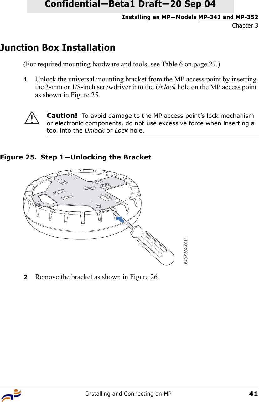 Installing an MP—Models MP-341 and MP-352Chapter 3Installing and Connecting an MP41Confidential—Beta1 Draft—Confidential—Beta1 Draft—20 Sep 04Junction Box Installation(For required mounting hardware and tools, see Table 6 on page 27.)1Unlock the universal mounting bracket from the MP access point by inserting the 3-mm or 1/8-inch screwdriver into the Unlock hole on the MP access point as shown in Figure 25.Figure 25. Step 1—Unlocking the Bracket2Remove the bracket as shown in Figure 26.Caution!  To avoid damage to the MP access point’s lock mechanism or electronic components, do not use excessive force when inserting a tool into the Unlock or Lock hole. 840-9502-0011