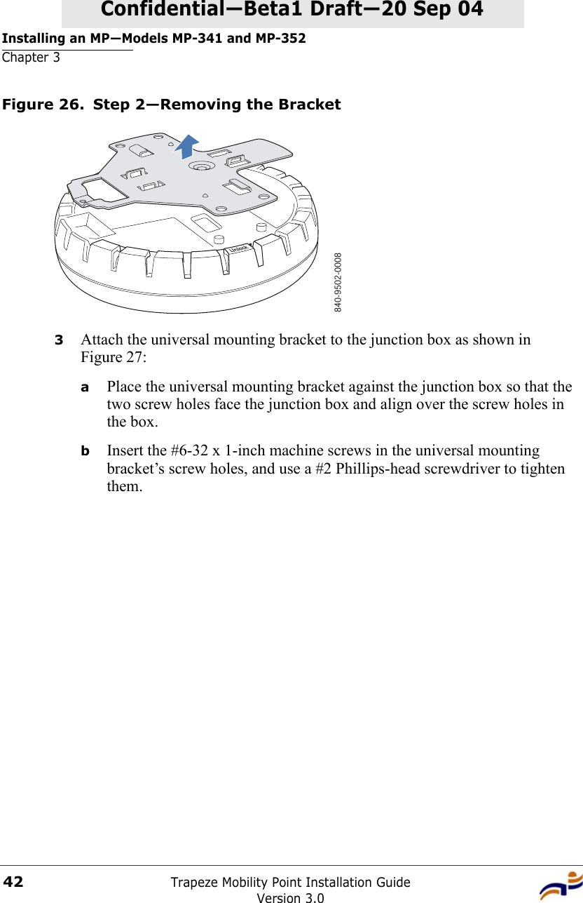 Installing an MP—Models MP-341 and MP-352Chapter 3Trapeze Mobility Point Installation GuideVersion 3.042Confidential—Beta1 Draft—Confidential—Beta1 Draft—20 Sep 04Figure 26. Step 2—Removing the Bracket3Attach the universal mounting bracket to the junction box as shown in Figure 27:aPlace the universal mounting bracket against the junction box so that the two screw holes face the junction box and align over the screw holes in the box.bInsert the #6-32 x 1-inch machine screws in the universal mounting bracket’s screw holes, and use a #2 Phillips-head screwdriver to tighten them.  840-9502-0008