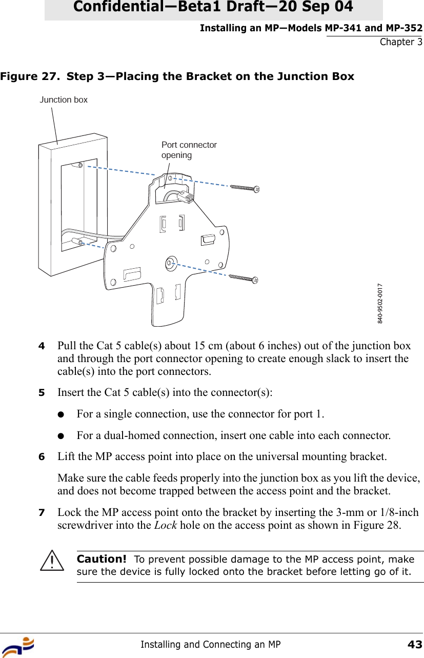 Installing an MP—Models MP-341 and MP-352Chapter 3Installing and Connecting an MP43Confidential—Beta1 Draft—Confidential—Beta1 Draft—20 Sep 04Figure 27. Step 3—Placing the Bracket on the Junction Box4Pull the Cat 5 cable(s) about 15 cm (about 6 inches) out of the junction box and through the port connector opening to create enough slack to insert the cable(s) into the port connectors. 5Insert the Cat 5 cable(s) into the connector(s): ●For a single connection, use the connector for port 1.●For a dual-homed connection, insert one cable into each connector. 6Lift the MP access point into place on the universal mounting bracket. Make sure the cable feeds properly into the junction box as you lift the device, and does not become trapped between the access point and the bracket.7Lock the MP access point onto the bracket by inserting the 3-mm or 1/8-inch screwdriver into the Lock hole on the access point as shown in Figure 28. Caution!  To prevent possible damage to the MP access point, make sure the device is fully locked onto the bracket before letting go of it.840-9502-0017Junction boxPort connectoropening