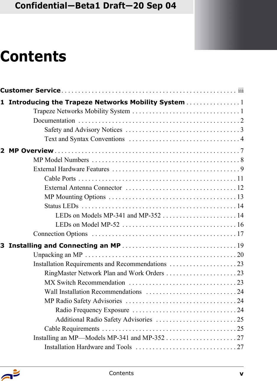 Contents vContentsConfidential—Beta1 Draft—Confidential—Beta1 Draft—20 Sep 04Customer Service . . . . . . . . . . . . . . . . . . . . . . . . . . . . . . . . . . . . . . . . . . . . . . . . . . . .  iii1  Introducing the Trapeze Networks Mobility System . . . . . . . . . . . . . . . . 1Trapeze Networks Mobility System  . . . . . . . . . . . . . . . . . . . . . . . . . . . . . . . . 1Documentation  . . . . . . . . . . . . . . . . . . . . . . . . . . . . . . . . . . . . . . . . . . . . . . . . 2Safety and Advisory Notices  . . . . . . . . . . . . . . . . . . . . . . . . . . . . . . . . . . 3Text and Syntax Conventions   . . . . . . . . . . . . . . . . . . . . . . . . . . . . . . . . . 42  MP Overview . . . . . . . . . . . . . . . . . . . . . . . . . . . . . . . . . . . . . . . . . . . . . . . . . . . . . . . 7MP Model Numbers  . . . . . . . . . . . . . . . . . . . . . . . . . . . . . . . . . . . . . . . . . . . . 8External Hardware Features  . . . . . . . . . . . . . . . . . . . . . . . . . . . . . . . . . . . . . . 9Cable Ports  . . . . . . . . . . . . . . . . . . . . . . . . . . . . . . . . . . . . . . . . . . . . . . . 11External Antenna Connector  . . . . . . . . . . . . . . . . . . . . . . . . . . . . . . . . . 12MP Mounting Options  . . . . . . . . . . . . . . . . . . . . . . . . . . . . . . . . . . . . . . 13Status LEDs  . . . . . . . . . . . . . . . . . . . . . . . . . . . . . . . . . . . . . . . . . . . . . . 14LEDs on Models MP-341 and MP-352 . . . . . . . . . . . . . . . . . . . . . . 14LEDs on Model MP-52  . . . . . . . . . . . . . . . . . . . . . . . . . . . . . . . . . . 16Connection Options   . . . . . . . . . . . . . . . . . . . . . . . . . . . . . . . . . . . . . . . . . . . 173  Installing and Connecting an MP . . . . . . . . . . . . . . . . . . . . . . . . . . . . . . . . . . 19Unpacking an MP  . . . . . . . . . . . . . . . . . . . . . . . . . . . . . . . . . . . . . . . . . . . . . 20Installation Requirements and Recommendations  . . . . . . . . . . . . . . . . . . . . 23RingMaster Network Plan and Work Orders . . . . . . . . . . . . . . . . . . . . . 23MX Switch Recommendation  . . . . . . . . . . . . . . . . . . . . . . . . . . . . . . . . 23Wall Installation Recommendations   . . . . . . . . . . . . . . . . . . . . . . . . . . . 24MP Radio Safety Advisories  . . . . . . . . . . . . . . . . . . . . . . . . . . . . . . . . . 24Radio Frequency Exposure  . . . . . . . . . . . . . . . . . . . . . . . . . . . . . . . 24Additional Radio Safety Advisories  . . . . . . . . . . . . . . . . . . . . . . . . 25Cable Requirements  . . . . . . . . . . . . . . . . . . . . . . . . . . . . . . . . . . . . . . . . 25Installing an MP—Models MP-341 and MP-352 . . . . . . . . . . . . . . . . . . . . . 27Installation Hardware and Tools  . . . . . . . . . . . . . . . . . . . . . . . . . . . . . . 27