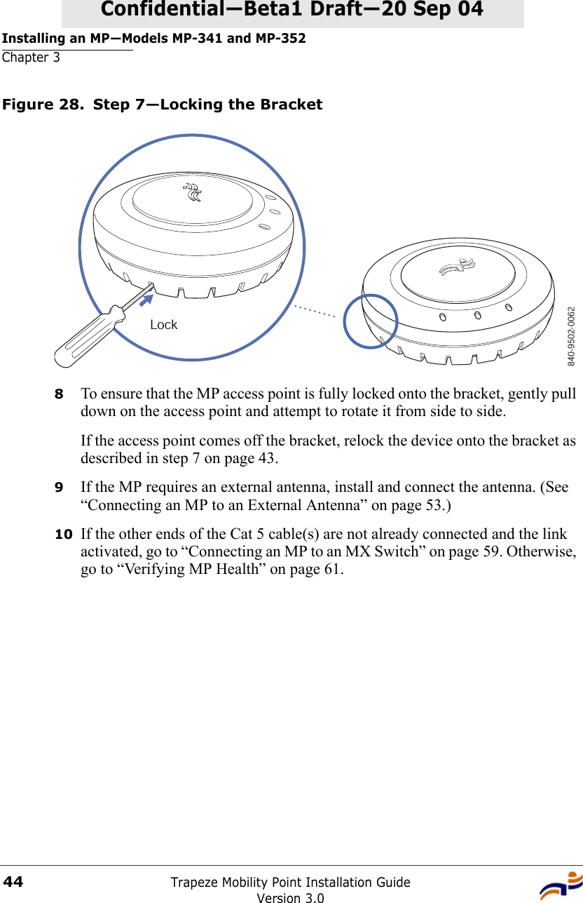 Installing an MP—Models MP-341 and MP-352Chapter 3Trapeze Mobility Point Installation GuideVersion 3.044Confidential—Beta1 Draft—Confidential—Beta1 Draft—20 Sep 04Figure 28. Step 7—Locking the Bracket8To ensure that the MP access point is fully locked onto the bracket, gently pull down on the access point and attempt to rotate it from side to side.If the access point comes off the bracket, relock the device onto the bracket as described in step 7 on page 43.9If the MP requires an external antenna, install and connect the antenna. (See “Connecting an MP to an External Antenna” on page 53.)10 If the other ends of the Cat 5 cable(s) are not already connected and the link activated, go to “Connecting an MP to an MX Switch” on page 59. Otherwise, go to “Verifying MP Health” on page 61.840-9502-0062Lock