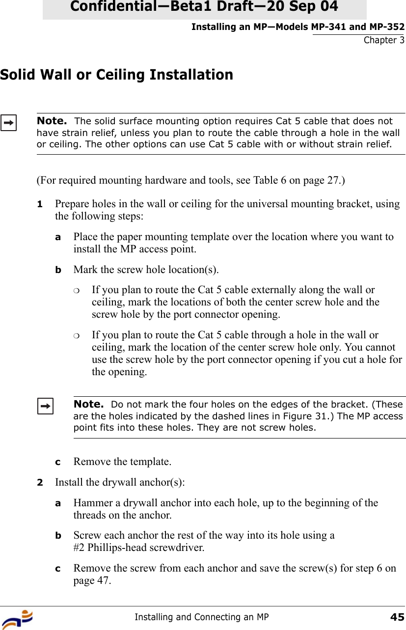 Installing an MP—Models MP-341 and MP-352Chapter 3Installing and Connecting an MP45Confidential—Beta1 Draft—Confidential—Beta1 Draft—20 Sep 04Solid Wall or Ceiling Installation(For required mounting hardware and tools, see Table 6 on page 27.)1Prepare holes in the wall or ceiling for the universal mounting bracket, using the following steps:  aPlace the paper mounting template over the location where you want to install the MP access point.bMark the screw hole location(s).❍If you plan to route the Cat 5 cable externally along the wall or ceiling, mark the locations of both the center screw hole and the screw hole by the port connector opening. ❍If you plan to route the Cat 5 cable through a hole in the wall or ceiling, mark the location of the center screw hole only. You cannot use the screw hole by the port connector opening if you cut a hole for the opening. cRemove the template.2Install the drywall anchor(s):aHammer a drywall anchor into each hole, up to the beginning of the threads on the anchor.bScrew each anchor the rest of the way into its hole using a #2 Phillips-head screwdriver.cRemove the screw from each anchor and save the screw(s) for step 6 on page 47.Note.  The solid surface mounting option requires Cat 5 cable that does not have strain relief, unless you plan to route the cable through a hole in the wall or ceiling. The other options can use Cat 5 cable with or without strain relief.Note.  Do not mark the four holes on the edges of the bracket. (These are the holes indicated by the dashed lines in Figure 31.) The MP access point fits into these holes. They are not screw holes.