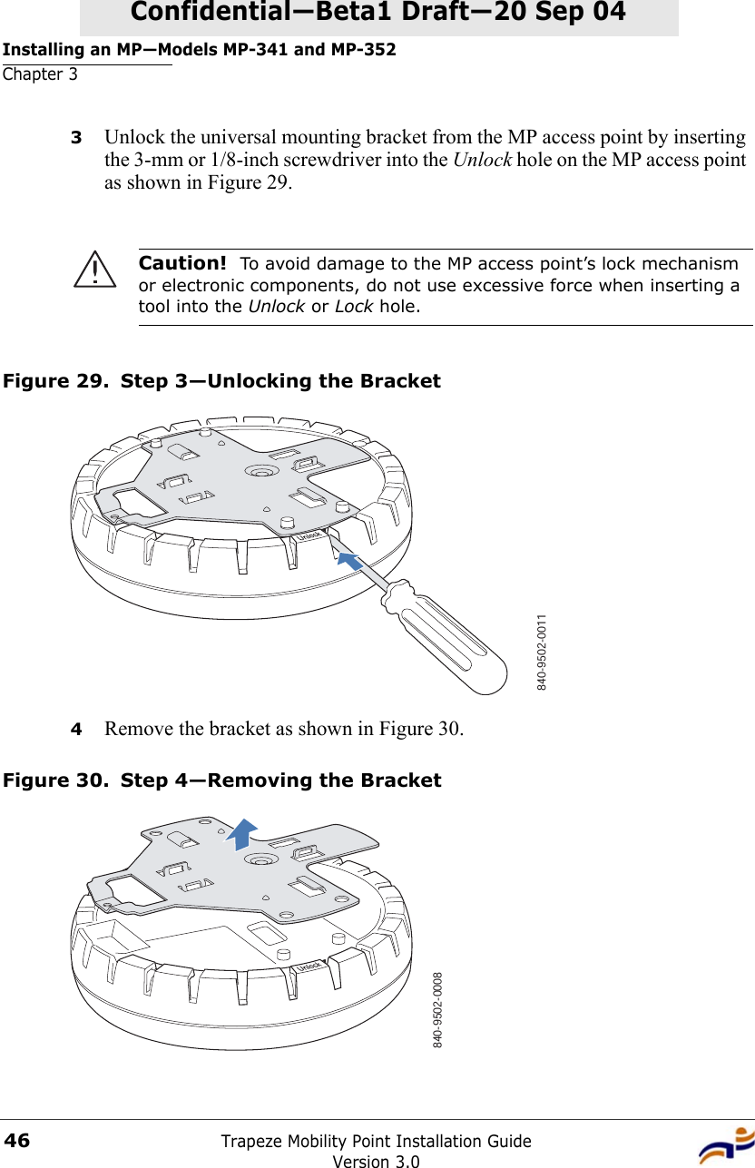 Installing an MP—Models MP-341 and MP-352Chapter 3Trapeze Mobility Point Installation GuideVersion 3.046Confidential—Beta1 Draft—Confidential—Beta1 Draft—20 Sep 043Unlock the universal mounting bracket from the MP access point by inserting the 3-mm or 1/8-inch screwdriver into the Unlock hole on the MP access point as shown in Figure 29.Figure 29. Step 3—Unlocking the Bracket4Remove the bracket as shown in Figure 30.Figure 30. Step 4—Removing the BracketCaution!  To avoid damage to the MP access point’s lock mechanism or electronic components, do not use excessive force when inserting a tool into the Unlock or Lock hole. 840-9502-0011840-9502-0008