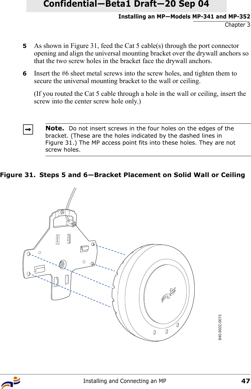 Installing an MP—Models MP-341 and MP-352Chapter 3Installing and Connecting an MP47Confidential—Beta1 Draft—Confidential—Beta1 Draft—20 Sep 045As shown in Figure 31, feed the Cat 5 cable(s) through the port connector opening and align the universal mounting bracket over the drywall anchors so that the two screw holes in the bracket face the drywall anchors.6Insert the #6 sheet metal screws into the screw holes, and tighten them to secure the universal mounting bracket to the wall or ceiling. (If you routed the Cat 5 cable through a hole in the wall or ceiling, insert the screw into the center screw hole only.) Figure 31. Steps 5 and 6—Bracket Placement on Solid Wall or CeilingNote.  Do not insert screws in the four holes on the edges of the bracket. (These are the holes indicated by the dashed lines in Figure 31.) The MP access point fits into these holes. They are not screw holes.840-9502-0015