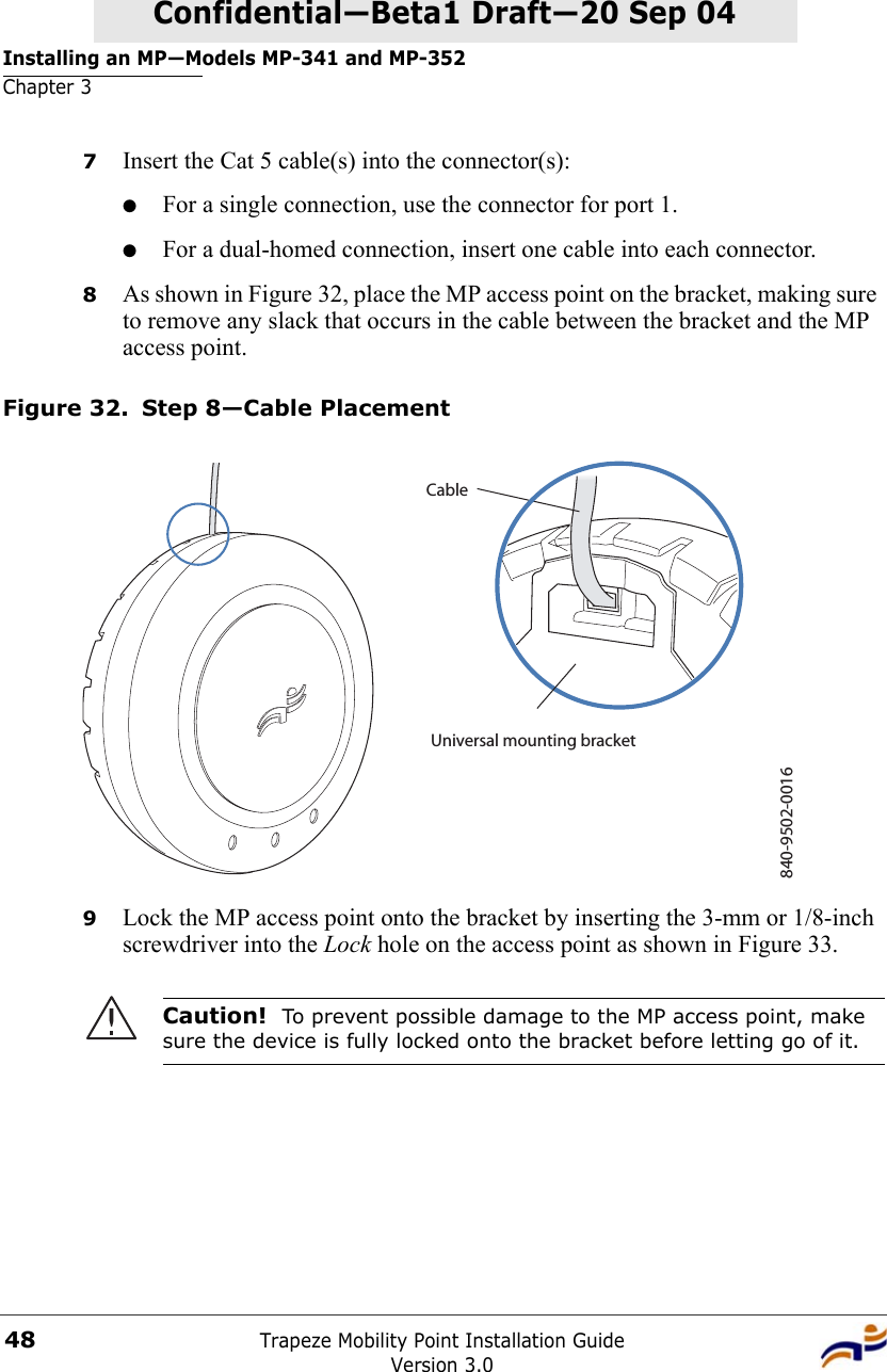 Installing an MP—Models MP-341 and MP-352Chapter 3Trapeze Mobility Point Installation GuideVersion 3.048Confidential—Beta1 Draft—Confidential—Beta1 Draft—20 Sep 047Insert the Cat 5 cable(s) into the connector(s):●For a single connection, use the connector for port 1.●For a dual-homed connection, insert one cable into each connector. 8As shown in Figure 32, place the MP access point on the bracket, making sure to remove any slack that occurs in the cable between the bracket and the MP access point.Figure 32. Step 8—Cable Placement9Lock the MP access point onto the bracket by inserting the 3-mm or 1/8-inch screwdriver into the Lock hole on the access point as shown in Figure 33.Caution!  To prevent possible damage to the MP access point, make sure the device is fully locked onto the bracket before letting go of it.840-9502-0016Universal mounting bracketCable