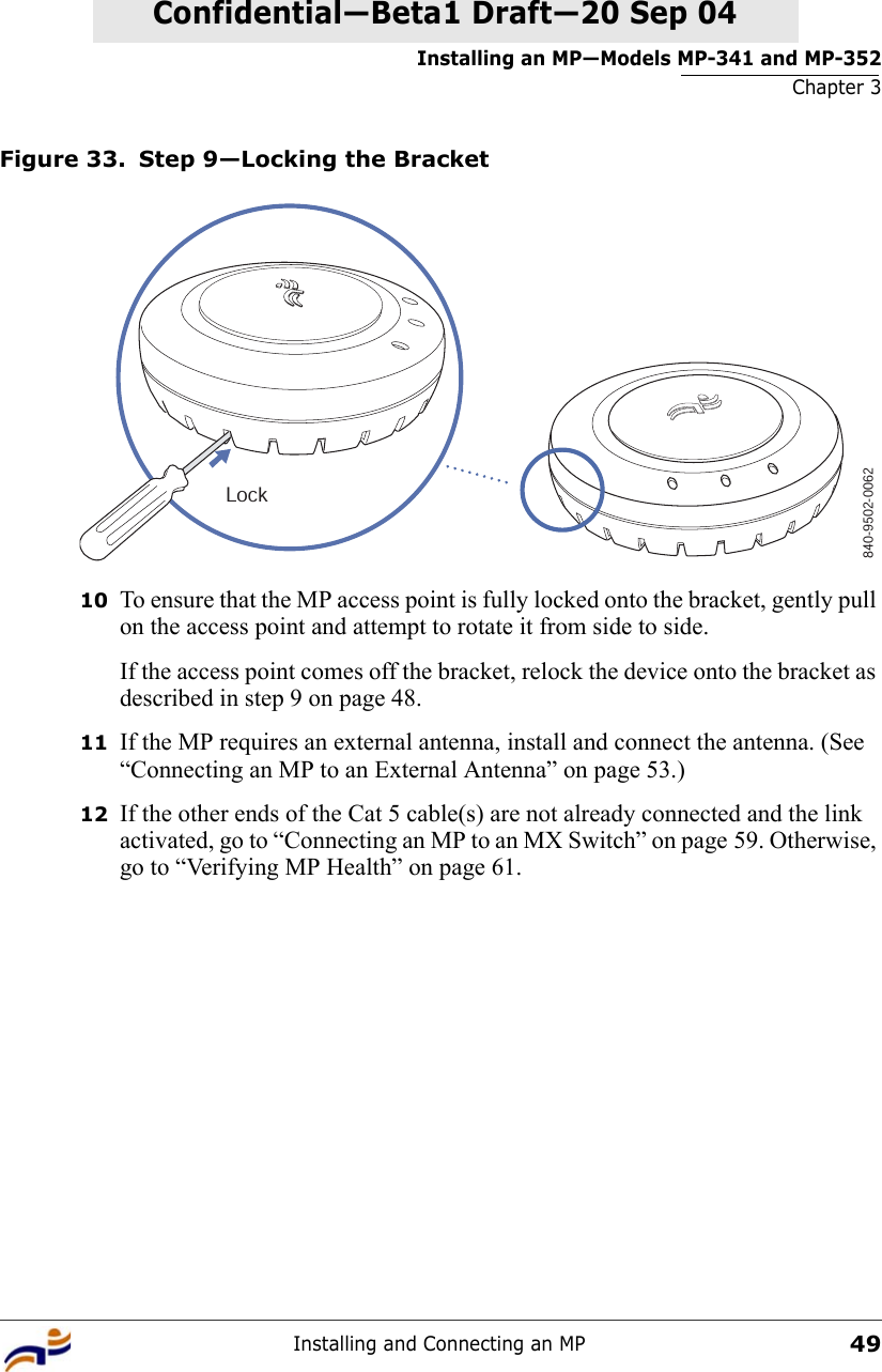 Installing an MP—Models MP-341 and MP-352Chapter 3Installing and Connecting an MP49Confidential—Beta1 Draft—Confidential—Beta1 Draft—20 Sep 04Figure 33. Step 9—Locking the Bracket10 To ensure that the MP access point is fully locked onto the bracket, gently pull on the access point and attempt to rotate it from side to side.If the access point comes off the bracket, relock the device onto the bracket as described in step 9 on page 48.11 If the MP requires an external antenna, install and connect the antenna. (See “Connecting an MP to an External Antenna” on page 53.)12 If the other ends of the Cat 5 cable(s) are not already connected and the link activated, go to “Connecting an MP to an MX Switch” on page 59. Otherwise, go to “Verifying MP Health” on page 61.840-9502-0062Lock