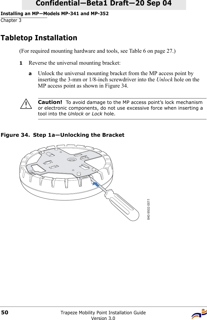 Installing an MP—Models MP-341 and MP-352Chapter 3Trapeze Mobility Point Installation GuideVersion 3.050Confidential—Beta1 Draft—Confidential—Beta1 Draft—20 Sep 04Tabletop Installation(For required mounting hardware and tools, see Table 6 on page 27.)1Reverse the universal mounting bracket:  aUnlock the universal mounting bracket from the MP access point by inserting the 3-mm or 1/8-inch screwdriver into the Unlock hole on the MP access point as shown in Figure 34.Figure 34. Step 1a—Unlocking the BracketCaution!  To avoid damage to the MP access point’s lock mechanism or electronic components, do not use excessive force when inserting a tool into the Unlock or Lock hole. 840-9502-0011