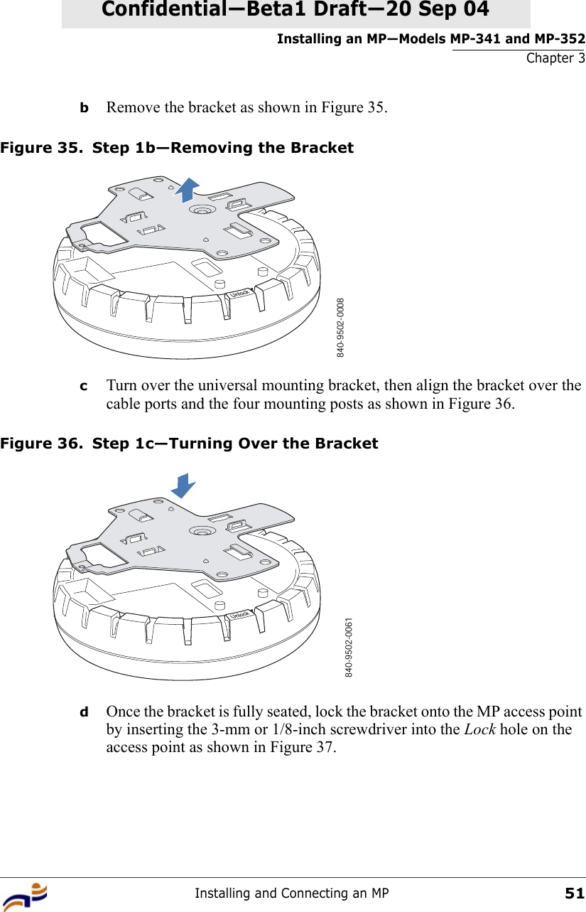 Installing an MP—Models MP-341 and MP-352Chapter 3Installing and Connecting an MP51Confidential—Beta1 Draft—Confidential—Beta1 Draft—20 Sep 04bRemove the bracket as shown in Figure 35.Figure 35. Step 1b—Removing the BracketcTurn over the universal mounting bracket, then align the bracket over the cable ports and the four mounting posts as shown in Figure 36.Figure 36. Step 1c—Turning Over the BracketdOnce the bracket is fully seated, lock the bracket onto the MP access point by inserting the 3-mm or 1/8-inch screwdriver into the Lock hole on the access point as shown in Figure 37.840-9502-0008   840-9502-0061 