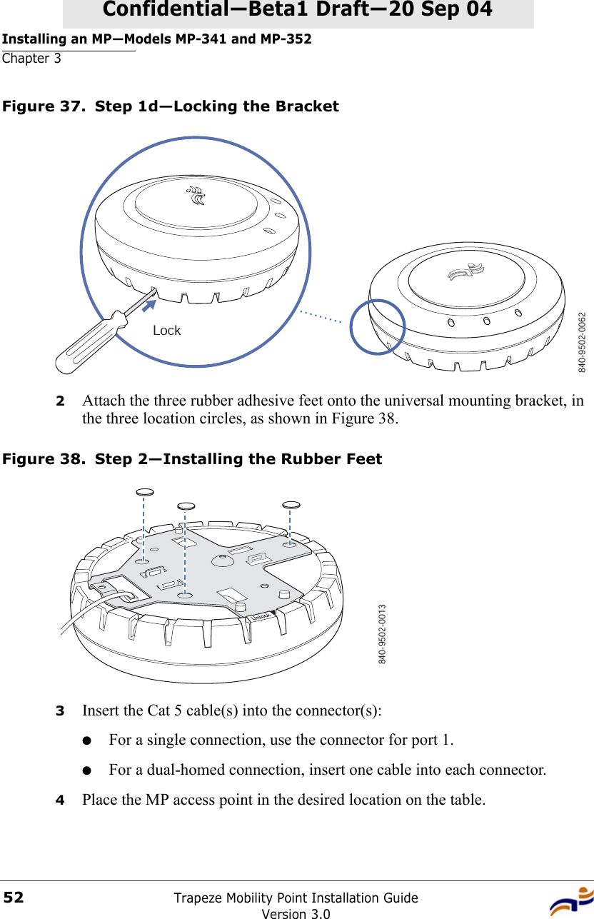 Installing an MP—Models MP-341 and MP-352Chapter 3Trapeze Mobility Point Installation GuideVersion 3.052Confidential—Beta1 Draft—Confidential—Beta1 Draft—20 Sep 04Figure 37. Step 1d—Locking the Bracket2Attach the three rubber adhesive feet onto the universal mounting bracket, in the three location circles, as shown in Figure 38. Figure 38. Step 2—Installing the Rubber Feet3Insert the Cat 5 cable(s) into the connector(s):●For a single connection, use the connector for port 1.●For a dual-homed connection, insert one cable into each connector. 4Place the MP access point in the desired location on the table.840-9502-0062Lock840-9502-0013