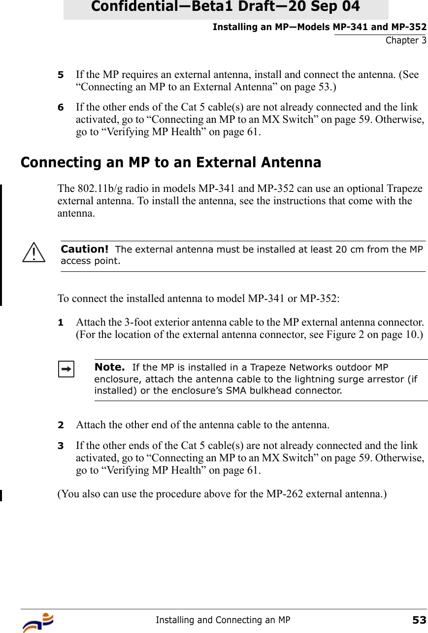 Installing an MP—Models MP-341 and MP-352Chapter 3Installing and Connecting an MP53Confidential—Beta1 Draft—Confidential—Beta1 Draft—20 Sep 045If the MP requires an external antenna, install and connect the antenna. (See “Connecting an MP to an External Antenna” on page 53.)6If the other ends of the Cat 5 cable(s) are not already connected and the link activated, go to “Connecting an MP to an MX Switch” on page 59. Otherwise, go to “Verifying MP Health” on page 61.Connecting an MP to an External AntennaThe 802.11b/g radio in models MP-341 and MP-352 can use an optional Trapeze external antenna. To install the antenna, see the instructions that come with the antenna. To connect the installed antenna to model MP-341 or MP-352:1Attach the 3-foot exterior antenna cable to the MP external antenna connector. (For the location of the external antenna connector, see Figure 2 on page 10.) 2Attach the other end of the antenna cable to the antenna.3If the other ends of the Cat 5 cable(s) are not already connected and the link activated, go to “Connecting an MP to an MX Switch” on page 59. Otherwise, go to “Verifying MP Health” on page 61.(You also can use the procedure above for the MP-262 external antenna.)Caution!  The external antenna must be installed at least 20 cm from the MP access point.Note.  If the MP is installed in a Trapeze Networks outdoor MP enclosure, attach the antenna cable to the lightning surge arrestor (if installed) or the enclosure’s SMA bulkhead connector.