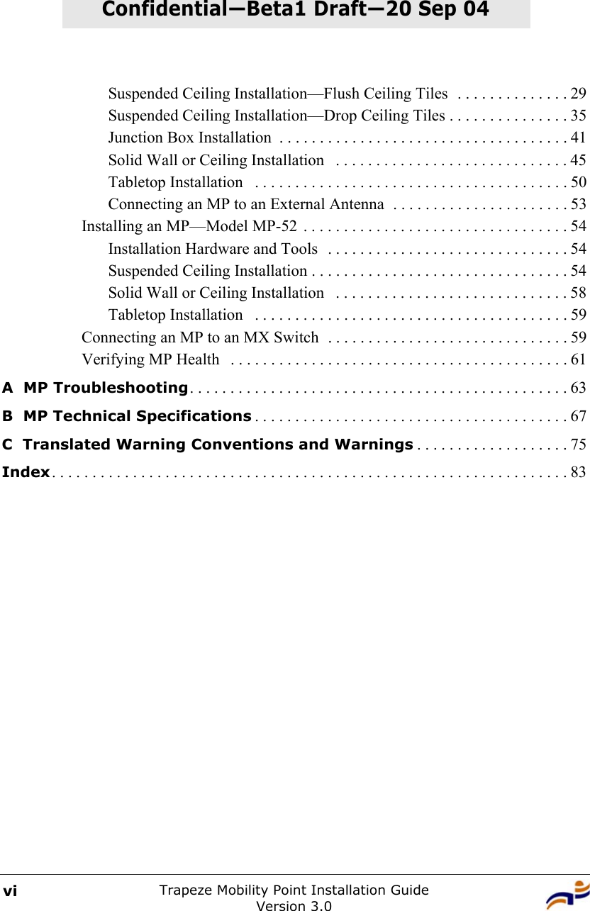 Trapeze Mobility Point Installation GuideVersion 3.0viConfidential—Beta1 Draft—Confidential—Beta1 Draft—20 Sep 04Suspended Ceiling Installation—Flush Ceiling Tiles  . . . . . . . . . . . . . . 29Suspended Ceiling Installation—Drop Ceiling Tiles . . . . . . . . . . . . . . . 35Junction Box Installation  . . . . . . . . . . . . . . . . . . . . . . . . . . . . . . . . . . . . 41Solid Wall or Ceiling Installation   . . . . . . . . . . . . . . . . . . . . . . . . . . . . . 45Tabletop Installation   . . . . . . . . . . . . . . . . . . . . . . . . . . . . . . . . . . . . . . . 50Connecting an MP to an External Antenna  . . . . . . . . . . . . . . . . . . . . . . 53Installing an MP—Model MP-52 . . . . . . . . . . . . . . . . . . . . . . . . . . . . . . . . . 54Installation Hardware and Tools  . . . . . . . . . . . . . . . . . . . . . . . . . . . . . . 54Suspended Ceiling Installation . . . . . . . . . . . . . . . . . . . . . . . . . . . . . . . . 54Solid Wall or Ceiling Installation   . . . . . . . . . . . . . . . . . . . . . . . . . . . . . 58Tabletop Installation   . . . . . . . . . . . . . . . . . . . . . . . . . . . . . . . . . . . . . . . 59Connecting an MP to an MX Switch  . . . . . . . . . . . . . . . . . . . . . . . . . . . . . . 59Verifying MP Health   . . . . . . . . . . . . . . . . . . . . . . . . . . . . . . . . . . . . . . . . . . 61A  MP Troubleshooting. . . . . . . . . . . . . . . . . . . . . . . . . . . . . . . . . . . . . . . . . . . . . . . 63B  MP Technical Specifications . . . . . . . . . . . . . . . . . . . . . . . . . . . . . . . . . . . . . . . 67C  Translated Warning Conventions and Warnings . . . . . . . . . . . . . . . . . . . 75Index. . . . . . . . . . . . . . . . . . . . . . . . . . . . . . . . . . . . . . . . . . . . . . . . . . . . . . . . . . . . . . . . 83