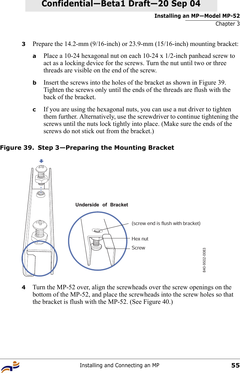 Installing an MP—Model MP-52Chapter 3Installing and Connecting an MP55Confidential—Beta1 Draft—Confidential—Beta1 Draft—20 Sep 043Prepare the 14.2-mm (9/16-inch) or 23.9-mm (15/16-inch) mounting bracket:aPlace a 10-24 hexagonal nut on each 10-24 x 1/2-inch panhead screw to act as a locking device for the screws. Turn the nut until two or three threads are visible on the end of the screw. bInsert the screws into the holes of the bracket as shown in Figure 39. Tighten the screws only until the ends of the threads are flush with the back of the bracket.cIf you are using the hexagonal nuts, you can use a nut driver to tighten them further. Alternatively, use the screwdriver to continue tightening the screws until the nuts lock tightly into place. (Make sure the ends of the screws do not stick out from the bracket.)Figure 39. Step 3—Preparing the Mounting Bracket4Turn the MP-52 over, align the screwheads over the screw openings on the bottom of the MP-52, and place the screwheads into the screw holes so that the bracket is flush with the MP-52. (See Figure 40.)Underside of Bracket(screw end is flush with bracket)Hex nutScrew840-9502-0083