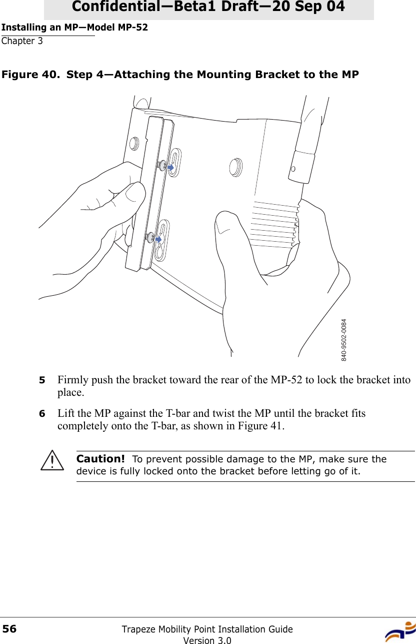 Installing an MP—Model MP-52Chapter 3Trapeze Mobility Point Installation GuideVersion 3.056Confidential—Beta1 Draft—Confidential—Beta1 Draft—20 Sep 04Figure 40. Step 4—Attaching the Mounting Bracket to the MP5Firmly push the bracket toward the rear of the MP-52 to lock the bracket into place.6Lift the MP against the T-bar and twist the MP until the bracket fits completely onto the T-bar, as shown in Figure 41.Caution!  To prevent possible damage to the MP, make sure the device is fully locked onto the bracket before letting go of it.840-9502-0084