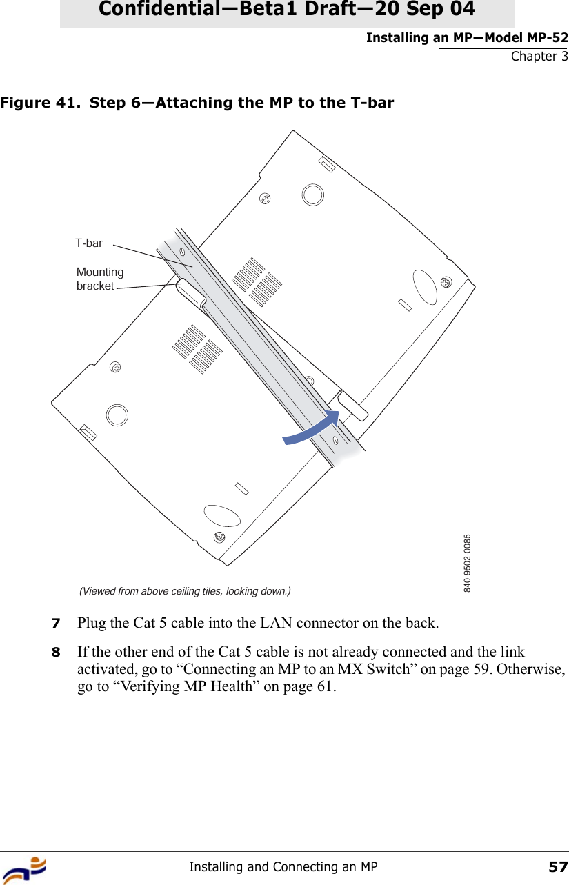 Installing an MP—Model MP-52Chapter 3Installing and Connecting an MP57Confidential—Beta1 Draft—Confidential—Beta1 Draft—20 Sep 04Figure 41. Step 6—Attaching the MP to the T-bar7Plug the Cat 5 cable into the LAN connector on the back.8If the other end of the Cat 5 cable is not already connected and the link activated, go to “Connecting an MP to an MX Switch” on page 59. Otherwise, go to “Verifying MP Health” on page 61.T-bar(Viewed from above ceiling tiles, looking down.)840-9502-0085Mountingbracket