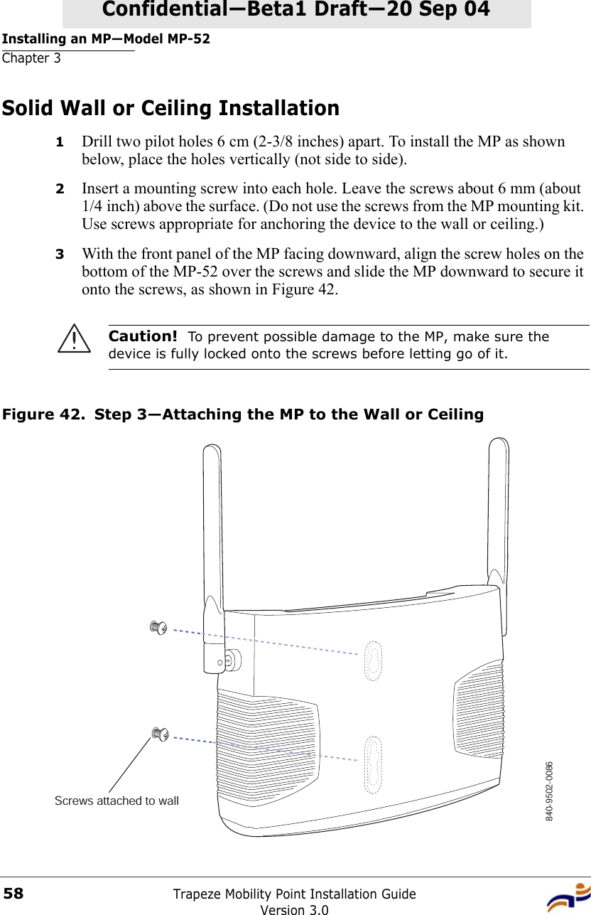 Installing an MP—Model MP-52Chapter 3Trapeze Mobility Point Installation GuideVersion 3.058Confidential—Beta1 Draft—Confidential—Beta1 Draft—20 Sep 04Solid Wall or Ceiling Installation1Drill two pilot holes 6 cm (2-3/8 inches) apart. To install the MP as shown below, place the holes vertically (not side to side).2Insert a mounting screw into each hole. Leave the screws about 6 mm (about 1/4 inch) above the surface. (Do not use the screws from the MP mounting kit. Use screws appropriate for anchoring the device to the wall or ceiling.) 3With the front panel of the MP facing downward, align the screw holes on the bottom of the MP-52 over the screws and slide the MP downward to secure it onto the screws, as shown in Figure 42.  Figure 42. Step 3—Attaching the MP to the Wall or CeilingCaution!  To prevent possible damage to the MP, make sure the device is fully locked onto the screws before letting go of it.840-9502-0086Screws attached to wall