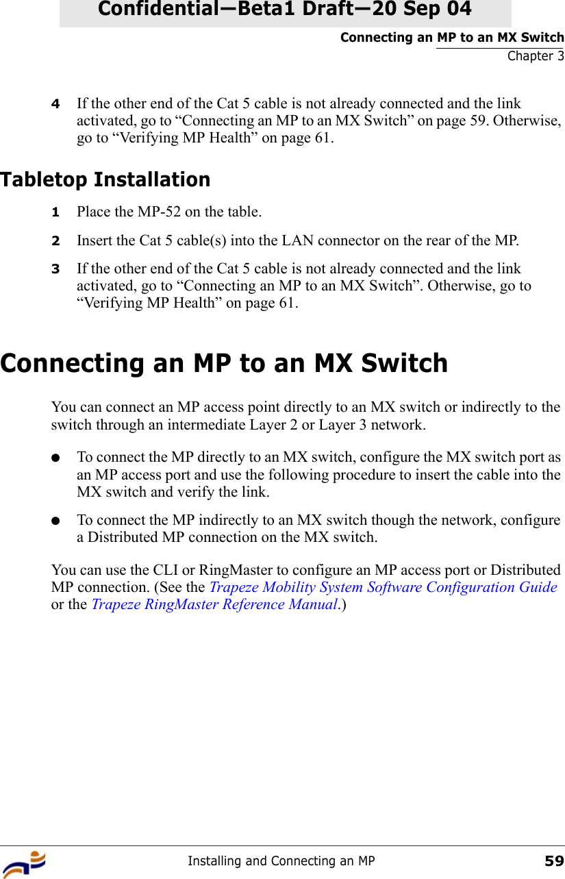 Connecting an MP to an MX SwitchChapter 3Installing and Connecting an MP59Confidential—Beta1 Draft—Confidential—Beta1 Draft—20 Sep 044If the other end of the Cat 5 cable is not already connected and the link activated, go to “Connecting an MP to an MX Switch” on page 59. Otherwise, go to “Verifying MP Health” on page 61.Tabletop Installation1Place the MP-52 on the table.2Insert the Cat 5 cable(s) into the LAN connector on the rear of the MP.3If the other end of the Cat 5 cable is not already connected and the link activated, go to “Connecting an MP to an MX Switch”. Otherwise, go to “Verifying MP Health” on page 61.Connecting an MP to an MX SwitchYou can connect an MP access point directly to an MX switch or indirectly to the switch through an intermediate Layer 2 or Layer 3 network. ●To connect the MP directly to an MX switch, configure the MX switch port as an MP access port and use the following procedure to insert the cable into the MX switch and verify the link. ●To connect the MP indirectly to an MX switch though the network, configure a Distributed MP connection on the MX switch. You can use the CLI or RingMaster to configure an MP access port or Distributed MP connection. (See the Trapeze Mobility System Software Configuration Guide or the Trapeze RingMaster Reference Manual.)