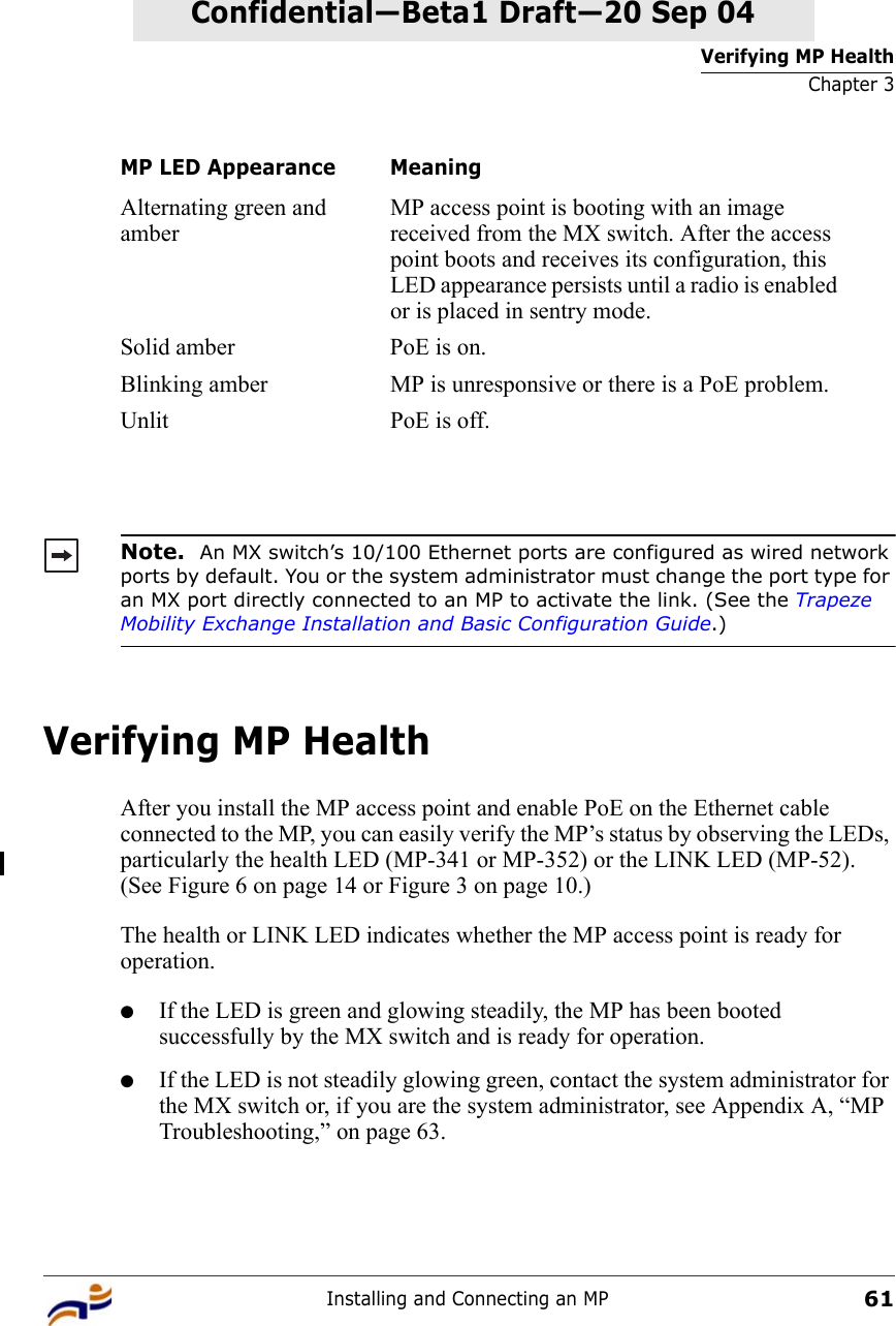 Verifying MP HealthChapter 3Installing and Connecting an MP61Confidential—Beta1 Draft—Confidential—Beta1 Draft—20 Sep 04Verifying MP HealthAfter you install the MP access point and enable PoE on the Ethernet cable connected to the MP, you can easily verify the MP’s status by observing the LEDs, particularly the health LED (MP-341 or MP-352) or the LINK LED (MP-52). (See Figure 6 on page 14 or Figure 3 on page 10.) The health or LINK LED indicates whether the MP access point is ready for operation. ●If the LED is green and glowing steadily, the MP has been booted successfully by the MX switch and is ready for operation. ●If the LED is not steadily glowing green, contact the system administrator for the MX switch or, if you are the system administrator, see Appendix A, “MP Troubleshooting,” on page 63.Alternating green and amberMP access point is booting with an image received from the MX switch. After the access point boots and receives its configuration, this LED appearance persists until a radio is enabled or is placed in sentry mode.Solid amber PoE is on.Blinking amber MP is unresponsive or there is a PoE problem.Unlit PoE is off.Note.  An MX switch’s 10/100 Ethernet ports are configured as wired network ports by default. You or the system administrator must change the port type for an MX port directly connected to an MP to activate the link. (See the Trapeze Mobility Exchange Installation and Basic Configuration Guide.)MP LED Appearance Meaning