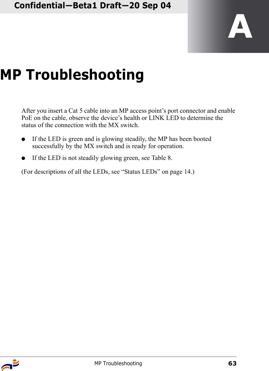 MP Troubleshooting63Confidential—Beta1 Draft—Confidential—Beta1 Draft—20 Sep 04AMP TroubleshootingAfter you insert a Cat 5 cable into an MP access point’s port connector and enable PoE on the cable, observe the device’s health or LINK LED to determine the status of the connection with the MX switch. ●If the LED is green and is glowing steadily, the MP has been booted successfully by the MX switch and is ready for operation. ●If the LED is not steadily glowing green, see Table 8.(For descriptions of all the LEDs, see “Status LEDs” on page 14.)