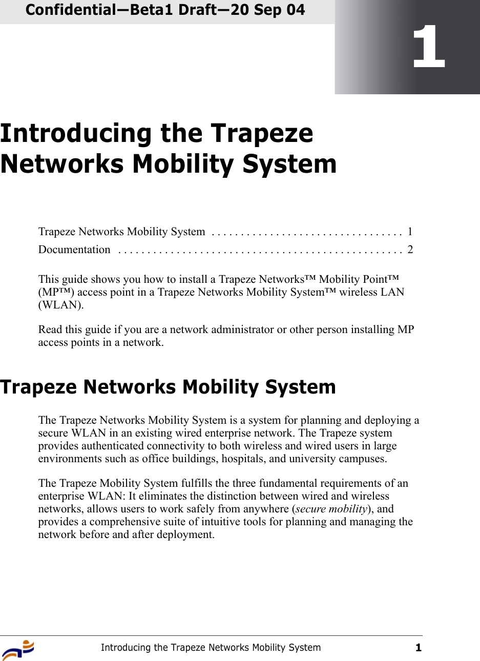 Introducing the Trapeze Networks Mobility System1Confidential—Beta1 Draft—Confidential—Beta1 Draft—20 Sep 041Introducing the Trapeze Networks Mobility SystemThis guide shows you how to install a Trapeze Networks™ Mobility Point™ (MP™) access point in a Trapeze Networks Mobility System™ wireless LAN (WLAN). Read this guide if you are a network administrator or other person installing MP access points in a network.Trapeze Networks Mobility System The Trapeze Networks Mobility System is a system for planning and deploying a secure WLAN in an existing wired enterprise network. The Trapeze system provides authenticated connectivity to both wireless and wired users in large environments such as office buildings, hospitals, and university campuses. The Trapeze Mobility System fulfills the three fundamental requirements of an enterprise WLAN: It eliminates the distinction between wired and wireless networks, allows users to work safely from anywhere (secure mobility), and provides a comprehensive suite of intuitive tools for planning and managing the network before and after deployment. Trapeze Networks Mobility System  . . . . . . . . . . . . . . . . . . . . . . . . . . . . . . . . .  1Documentation   . . . . . . . . . . . . . . . . . . . . . . . . . . . . . . . . . . . . . . . . . . . . . . . . .  2