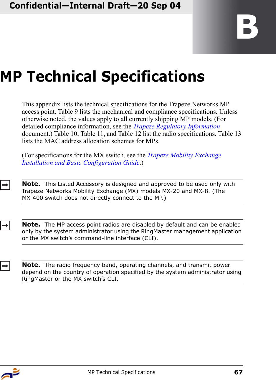 MP Technical Specifications67Confidential—Internal Draft—Confidential—Internal Draft—20 Sep 04BMP Technical SpecificationsThis appendix lists the technical specifications for the Trapeze Networks MP access point. Table 9 lists the mechanical and compliance specifications. Unless otherwise noted, the values apply to all currently shipping MP models. (For detailed compliance information, see the Trapeze Regulatory Information document.) Table 10, Table 11, and Table 12 list the radio specifications. Table 13 lists the MAC address allocation schemes for MPs.(For specifications for the MX switch, see the Trapeze Mobility Exchange Installation and Basic Configuration Guide.)   Note.  This Listed Accessory is designed and approved to be used only with Trapeze Networks Mobility Exchange (MX) models MX-20 and MX-8. (The MX-400 switch does not directly connect to the MP.)Note.  The MP access point radios are disabled by default and can be enabled only by the system administrator using the RingMaster management application or the MX switch’s command-line interface (CLI). Note.  The radio frequency band, operating channels, and transmit power depend on the country of operation specified by the system administrator using RingMaster or the MX switch’s CLI.